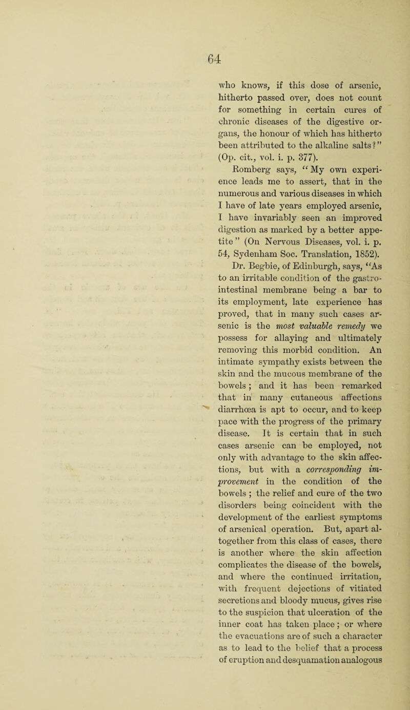 who knows, if this dose of arsenic, hitherto passed over, does not count for something in certain cures of chronic diseases of the digestive or¬ gans, the honour of which has hitherto been attributed to the alkaline salts ? ” (Op. cit., vol. i, p. 377). Romberg says, “ My own experi¬ ence leads me to assert, that in the numerous and various diseases in which I have of late years employed arsenic, I have invariably seen an improved digestion as marked by a better appe¬ tite ” (On Nervous Diseases, vol. i. p. 54, Sydenham Soc. Translation, 1852). Dr. Begbie, of Edinburgh, says, ‘^As to an irritable condition of the gastro¬ intestinal membrane being a bar to its employment, late experience has proved, that in many such cases ar¬ senic is the most valuable remedy we possess for allaying and ultimately removing this morbid condition. An intimate sympathy exists between the skin and the mucous membrane of the bowels; and it has been remarked that in many cutaneous affections diarrhoea is apt to occur, and to keep pace with the progress of the primary disease. It is certain that in such cases arsenic can be employed, not only with advantage to the skin affec¬ tions, but with a corresponding im¬ provement in the condition of the bowels ; the relief and cure of the two disorders being coincident with the development of the earliest symptoms of arsenical operation. But, apart al¬ together from this class of cases, there is another where the skin affection complicates the disease of the bowels, and where the continued irritation, with frequent dejections of vitiated secretions and bloody mucus, gives rise to the suspicion that ulceration of the inner coat has taken place; or where the evacuations are of such a character as to lead to the belief that a process of eruption and desquamation analogous