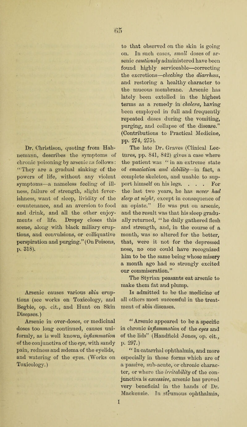 Dr. Christison, quoting from Hah¬ nemann, describes the symptoms of chronic poisoning by arsenic as follows : “ They are a gradual sinking of the powers of life, without any violent symptoms—a nameless feeling of ill¬ ness, failure of strength, slight fever¬ ishness, want of sleep, lividity of the countenance, and an aversion to food and drink, and all the other enjoy¬ ments of life. Dropsy closes this scene, along with black miliary erup¬ tions, and convulsions, or colliquative perspiration and purging.” (On Poisons, p. 318). Arsenic causes various shin erup¬ tions (see works on Toxicology, and Begbie, op. cit., and Hunt on Skin Diseases.) Arsenic in over-doses, or medicinal doses too long continued, causes uni¬ formly, as is well known, inflammation of the conjunctiva of the eye, with sandy pain, redness and sedema of the eyelids, and watering of the eyes. (Works on Toxicology.) to that observed on the skin is going on. In such cases, small doses of ar¬ senic cautiously administered have been found highly serviceable—correcting the excretions—checking the diarrhoea, and restoring a healthy character to the mucous membrane. Arsenic has lately been extolled in the highest terms as a remedy in cholera, having been employed in full and frequently repeated doses during the vomiting, purging, and collapse of the disease.” (Contributions to Practical Medicine, pp. 274, 275). The late Dr. Graves (Clinical Lec¬ tures, pp. 841, 842) gives a case where the patient was “ in an extreme state of emaciation and debility—in fact, a complete skeleton, and unable to sup¬ port himself on his legs. . . . For the last two years, he has never had sleep at night, except in consequence of an opiate.” He was put on arsenic, and the result was that his sleep gradu¬ ally returned, he daily gathered flesh and strength, and, in the course of a month, was so altered for the better, that, were it not for the depressed nose, no one could have recognized him to be the same being whose misery a month ago had so strongly excited our commiseration.” The Styrian peasants eat arsenic to make them fat and plump. Is admitted to be the medicine of all others most successful in the treat¬ ment of shin diseases. ‘‘ Arsenic appeared to be a specifle in chronic inflammation of the eyes and of the lids” (Handheld Jones, op, cit,, p. 297.) In catarrhal ophthalmia, and more especially in those forms which are of a passive, sub-acute, or chronic charac¬ ter, or where the irritability of the con¬ junctiva is excessive, arsenic has proved very beneficial in the hands of Dr. Mackenzie. In strumous ophthalmia. I