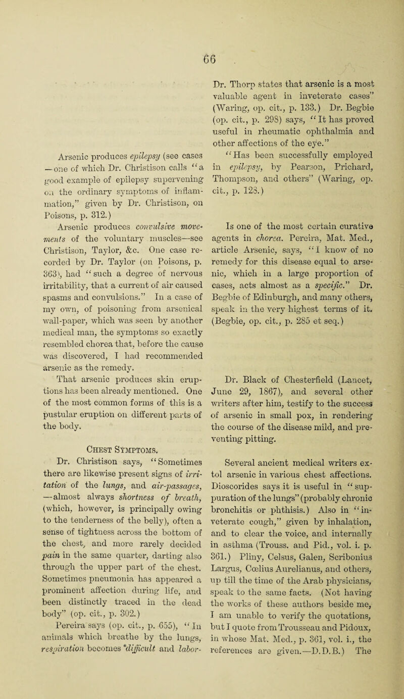 Arsenic produces epileimj (see cases — one of which Dr. Christison calls “a, good example of epilepsy supervening on the ordinary symptoms of inflam¬ mation/’ given by Dr. Christison, on Poisons, p. 312.) Arsenic produces convulsive move¬ ments of the voluntary muscles—see Christison, Taylor, &c. One case re¬ corded by Dr. Taylor (on Poisons, p. 363', had ''such a degree of nervous irritability, that a current of air caused spasms and convulsions.” In a case of my own, of poisoning from arsenical wall-pai^er, which was seen by another medical man, the symptoms so exactly resembled chorea that, before the cause was discovered, T had recommended arsenic as the remedy. That arsenic produces skin erup¬ tions has been already mentioned. One of the most common forms of this is a pustular eruption on different parts of the body. Chest Symptoms. Dr. Christison says, Sometimes there are likewise present signs of irri¬ tation of the lungs, and air-passages, —almost always shortness of breath, (which, however, is principally owing to the tenderness of the belly), often a sense of tightness across the bottom of the chest, and more rarely decided pain in the same quarter, darting also through the upper part of the chest. Sometimes iDneumonia has appeared a prominent affection during life, and been distinctly traced in the dead body” (op. cit., p. 302.) Pereira says (op. cit., p. G55), In animals which breathe by the lungs, respiration becomes ‘dificult and labor- Dr. Thorp states that arsenic is a most valuable agent in inveterate cases” (Waring, op. cit., p. 133.) Dr. Begbie (op. cit., p. 298) says, It has proved useful in rheumatic ophthalmia and other affections of the eye.” Has been successfully employed in epilepsy, by Pearson, Prichard, Thompson, and others” (Waring, op. cit., p. 128.) Is one of the most certain curative agents in chorea. Pereira., Mat. Med., article Arsenic, says, 1 know of no remedy for this disease equal to arse¬ nic, which in a large proportion of cases, acts almost as a specific'’ Dr. Begbie of Edinburgh, and many others, speak in the very highest terms of it. (Begbie, op. cit., p. 285 et seq.) Dr. Black of Chesterfield (Lancet, June 29, 1867), and several other writers after him, testify to the success of arsenic in small pox, in rendering the course of the disease mild, and i^re- venting pitting. Several ancient medical writers ex¬ tol arsenic in various chest affections. Dioscorides says it is useful in  sup- jjuration of the lungs” (probably chronic bronchitis or phthisis.) Also in in¬ veterate cough,” given by inhalation, and to clear the voice, and internally in asthma (Trouss. and Pid., vol. i. p. 361.) Pliny, Celsus, Galen, Scribonius Largus, Coelius Aurelianus, and others, up till the time of the Arab phj^sicians, sjDeak to the same facts. (Not having the works of these authors beside me, I am unable to verify the q\iotations, but I quote from Trousseau and Pidoux, in whose Mat. Med., p. 361, vol. i., the i’cferences are given.—D.D.B.) The