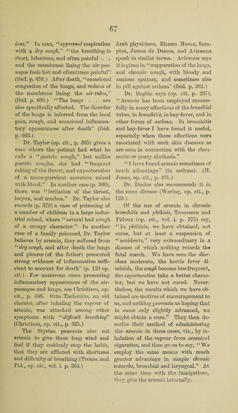 ious” Inman, respiration with a dry cough, breathing is short, laborious, and often painful , . and the membrane lining the air-pas¬ sages feels hot and oftentimes painful” (ibid. p. 6.58.) After death, ^^occasional congestion of the lungs, and redness of the membrane lining the air-tubes, (ibid. p. 660.) ^'The lungs . . are also specifically affected. The disorder of the lungs is inferred from the local pain, cough, and occasional inflamma¬ tory appearances after death” (ibid, p. 663.)* Dr. Taylor (op. cit., p. 365) gives a case where the patient had what he calls a ‘Agastric cough,” but unlike gastric coughs, she had ‘‘frequent raking of the throat, and expectoration of a muco-purulent secretion mixed with blood.” In another case (p. 366), there was “irritation of the throat, larynx, and trachea.” Dr. Taylor also records (p. 378) a case of poisoning of a number of children in a large indus¬ trial school, where “ several had cough of a croupy character.” In another case of a family poisoned. Dr. Taylor believes by ai’senic, they suffered from dry cough, and after death the lungs and pleuros (of the father) presented strong evidence of inflammation suffi¬ cient to account for death” (p. 120 oj). cit.) For numerous cases presenting inflammatory appearances of the air- passages and lungs, see Christison, oj). cit., JO. 346. Otto Tachenius, an old chemist, after inhaling the vapour of arsenic, was attacked among other symptoms with “difficult breathing (Christison, op. cit., p. 325.) The Styrian peasants also eat arsenic to give them long wind and find if they suddenly stop the habit, that they are afflicted with shortness and difficulty of breathing (Trouss. and rid., op. cit., vol. i. p. 364.) Arab physicians, Rhazes Mesne, Sera- pion, James de Damas, and Avicenna speak in similar terms. Avicenna says it is given in “ suppuration of the luiigs, and chronic cough, with bloody and sanious sputum, and sometimes also in pill against asthma” (ibid. p. 362.) Dr. Begbio says (op. cit. p. 297), “Arsenic has been employed success¬ fully in many affections of the bronchial tubes, in bronchitis, in hay-fever, a,nd in other forms of asthma. In bronchitis and hay-fever I have found it useful, especially when these affections were associated Vv'ith such skin diseases as are seen in connection with the rheu¬ matic or gouty dia,thesis.” “I have found arsenic sometimes of much advantage” (in asthma). (H. Jones, op. cit., p. 401.) Dr. Duclos also recommends it in the same disease (Waring, op. cit., p. 129.) Of the use of arsenic in chronic bronchitis and phthisis, Trousseau and Pidoux (op. cit., vol. i. p. 375) say, “ In phthisis, we have obtained, not cures, but at least a suspension of “accidents,” very extraordinary in a disease of which nothing retards the fatal march. We have seen the diar¬ rhoea moderate, the hectic fever di¬ minish, the cough become less frequent, the expectoration take a better charac¬ ter, but we have not cured. Never¬ theless, the results which we have ob¬ tained are motives of encouragement to us, and nothing prevents us hoping that in cases only slightly advanced, we might obtain a cure.” They then de¬ scribe their method of administering the arsenic in these cases, fflz., by in¬ halation of the vapour from arsenical cigarettes, and then go on to say, “Wo employ the same means with much greater advantage in simple chronic catarrhs, bronchial and laryngeal.” At the same time with the fumigations, they give the arsenic internally.