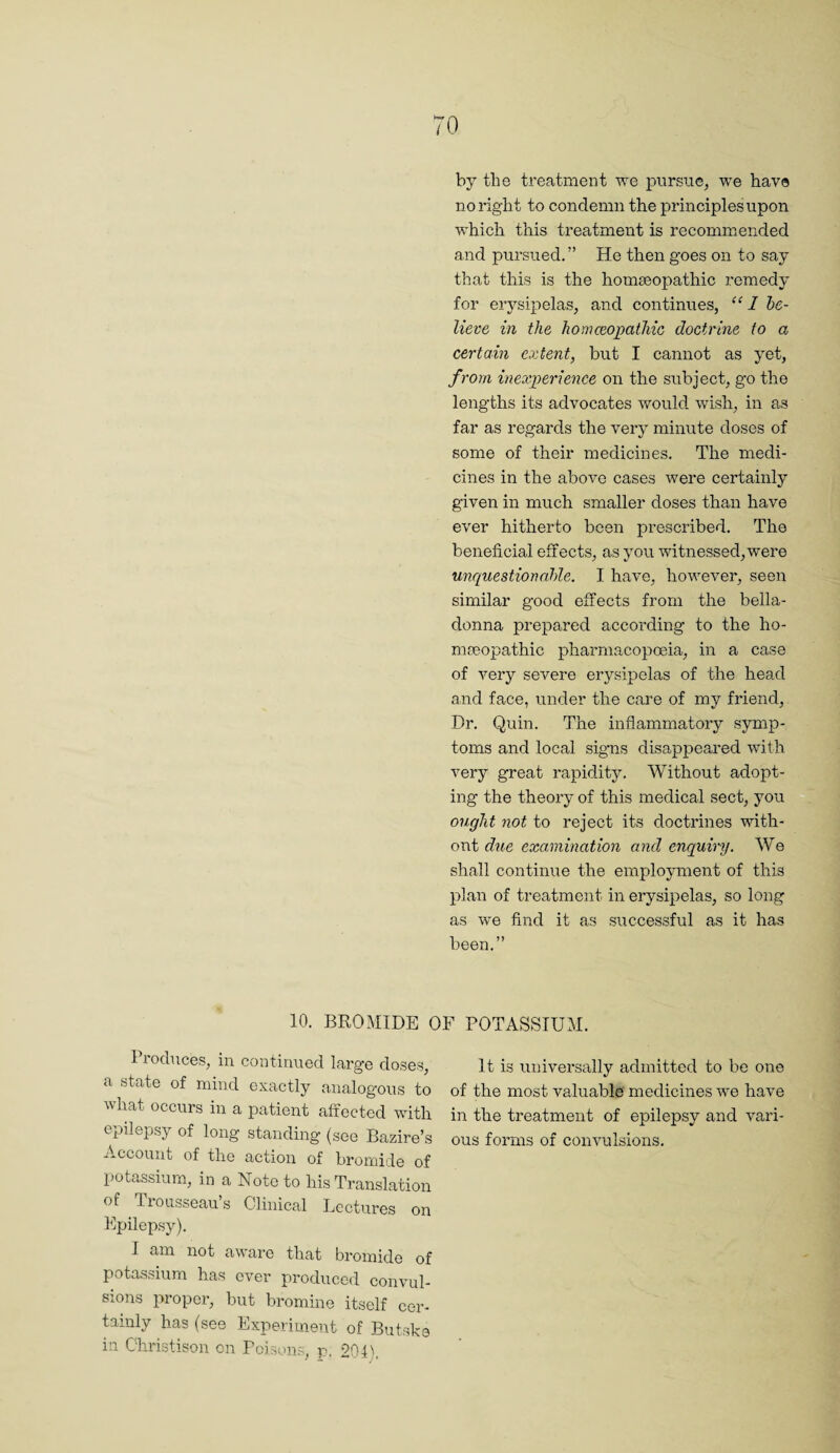 by the treatment we ]3ursue, we have no right to condemn the principles upon which this treatment is recommended and pursued.” He then goes on to say that this is the homseopathic remedy for erysipelas, and continues, 1 he- lievG in the homceopatMc doctrine to a certain extent, but I cannot as yet, from inexjyerience on the subject, go the lengths its advocates would wish, in as far as regards the very minute doses of some of their medicines. The medi¬ cines in the above cases were certainly given in much smaller doses than have ever hitherto been prescribed. The beneficial effects, as you witnessed, were unquestionahle. I have, hov^ever, seen similar good effects from the bella¬ donna prepared according to the ho- m.'nopathic pharmacopoeia, in a case of very severe erysipelas of the head and face, under the care of my friend. Dr. Quin. The inflammatory symp¬ toms and local signs disappeared with very great rapidity. Without adopt¬ ing the theory of this medical sect, you ought not to reject its doctrines with¬ out dxie examination and enquiry. We shall continue the emploj.unent of this plan of treatment in erysipelas, so long as we find it as successful as it has been.” 10. BROMIDE OF POTASSIUM. lioduces, in continued large doses, a state of mind exactly analogous to what occurs in a patient affected with epilepsy of long standing (see Bazire’s Account of the action of bromide of potassium, in a Note to his Translation of Trousseau’s Clinical Lectures on Epilepsy). I am not aware that bromide of potassium has ever produced convul¬ sions proper, but bromine itself cer¬ tainly has (see Experiment of Butske in Christison cn Poisons, p, 204). It is universally admitted to be one of the most valuable medicines we have in the treatment of epilepsy and vari¬ ous forms of convulsions.