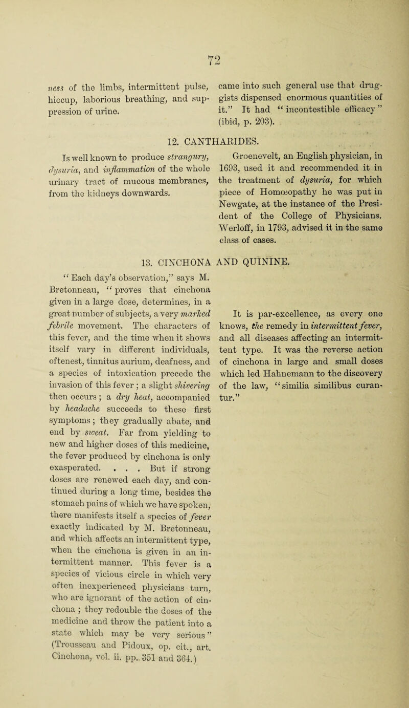 ness of tlio limbs, intermittent pulse, came into such general use that drug- hiccup, laborious breathing, and sup- gists dispensed enormous quantities of pression of urine. it.” It had “ incontestible efficacy ” (ibid, p. 203). 12. CANTHARIDES. Is well known to produce strangury, (Jysiiria, and inflammation of the whole urinary tract of mucous membranes, from the kidneys downwards. 13. CINCHONA “ Each day’s observation,” says M. Bretonneau, “ proves that cinchona given in a large dose, determines, in a great number of subjects, a very marked febrile movement. The characters of this fever, and the time when it shows itself vary in different individuals, oftenest, tinnitus aurium, deafness, and a species of intoxication precede the invasion of this fever ; a slight shivering then occurs; a dry heat, accompanied by headache succeeds to these first symptoms; they gradually abate, and end by sioeat. Far from yielding to new and higher doses of this medicine, the fever produced by cinchona is only exasperated. . . , But if strong doses are renewed each day, and con¬ tinued during- a long time, besides the stomach pains of which we have spoken, there manifests itself a species of fever exactly indicated by M. Bretonneau, and which affects an intermittent type, when the cinchona is given in an in¬ termittent manner. This fever is a species of vicious circle in which very often inexperienced physicians turn, who are ignorant of the action of cin¬ chona ; they redouble the doses of the medicine and throw the patient into a state which may be very serious ” (Ti-ousseau and Pidoux, op. cit., art. Cinchona, vol. ii. pp., 351 and 361.) G-roenevelt, an English physician, in 1693, used it and recommended it in the treatment of dysuria, for which piece of Homoeopathy he was put in Newgate, at the instance of the Presi¬ dent of the College of Physicians. Werloff, in 1793, advised it in the same class of cases. AND QUININE. It is par-excellence, as every one knows, the remedy vo. intermittent fever, and all diseases affecting an intermit¬ tent type. It was the reverse action of cinchona in large and small doses which led Hahnemann to the discovery of the law, '^similia similibus curan- tur.”