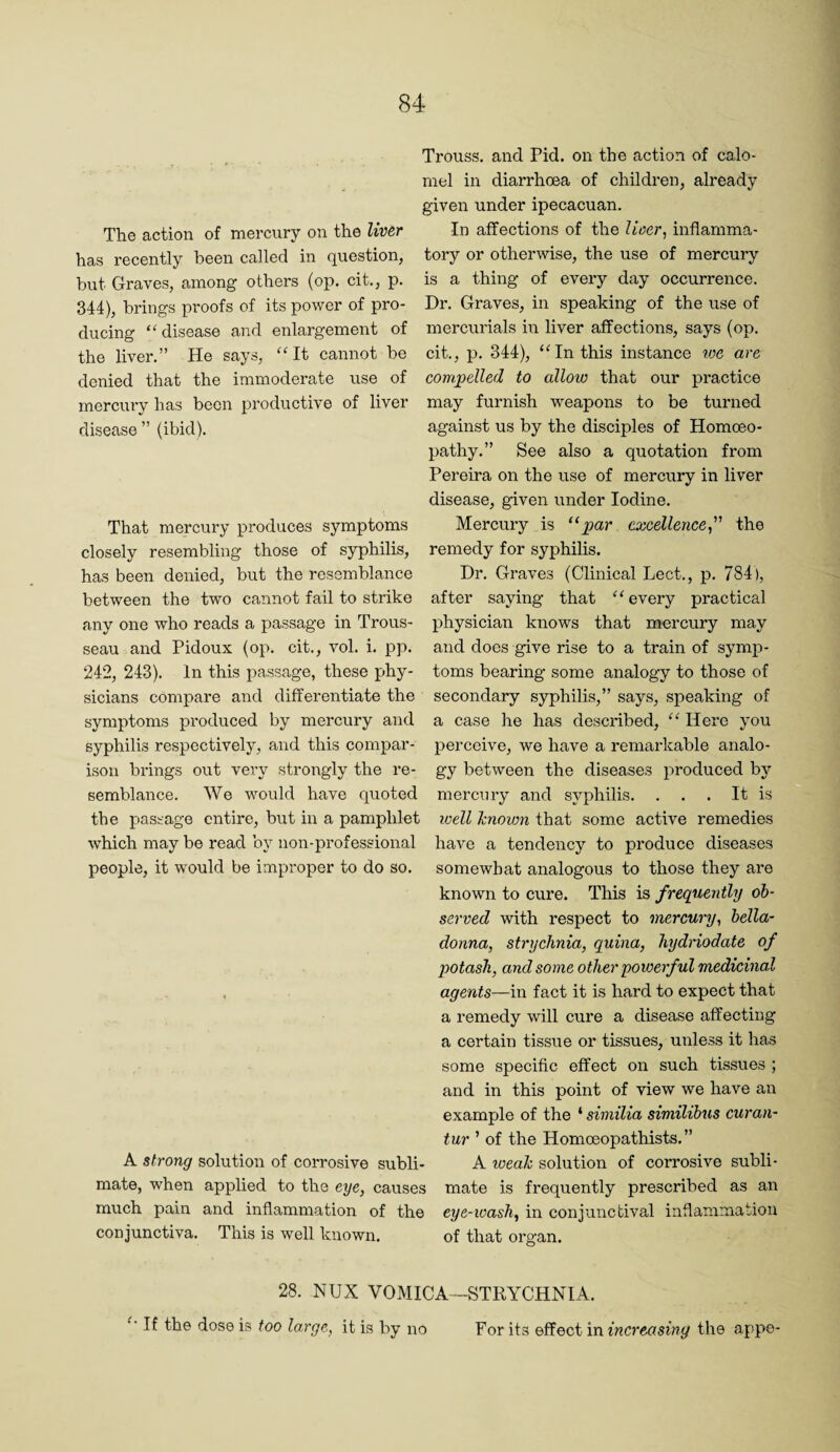 Trouss. and Pid. on the action of calo¬ mel in diarrhoea of children, already given under ipecacuan. The action of mercury on the liv&r In affections of the Uoer, inflamma- has recently been called in question, tory or otherwise, the use of mercury but Graves, among others (op. cit., p. is a thing of every day occurrence. 344), brings proofs of its power of pro- Dr. Graves, in speaking of the use of ducing disease and enlargement of mercurials in liver affections, says (op. the liver.” He says, “It cannot be cit., p. 344), “In this instance toe are denied that the immoderate use of compelled to allow that our practice mercury has been productive of liver may furnish weapons to be turned disease ” (ibid). against us by the disciples of Homoeo¬ pathy.” See also a quotation from Pereira on the use of merciiry in liver disease, given under Iodine. That mercury produces symptoms Mercury is “par excellence^ the closely resembling those of syphilis, remedy for syphilis, has been denied, but the resemblance Dr. Graves (Clinical Lect., p. 784), between the two cannot fail to strike after saying that “ every practical any one who reads a passage in Trous- physician knows that mercury may seau and Pidoux (op. cit., vol. i. pp. and does give rise to a train of symp- 242, 243). In this passage, these phy- toms bearing some analogy to those of sicians compare and differentiate the secondary syphilis,” says, speaking of symptoms produced by mercury and a case he has described, “ Here you syphilis respectively, and this compar- perceive, we have a remarkable analo- isou brings out very strongly the re- gy between the diseases produced by semblance. We would have quoted merciuy and syphilis. . . . It is the passage entire, but in a pamphlet loell hnown that some active remedies which may be read by non-professional have a tendency to produce diseases people, it would be improper to do so. somewhat analogous to those they are known to cure. This is frequently ob¬ served with respect to mercury, bella¬ donna, strychnia, quina, hydriodate of potash, and some other powerful medicinal . agents—in fact it is hard to expect that a remedy will cure a disease affecting a certain tissue or tissues, unless it has some specific effect on such tissues ; and in this point of view we have an example of the ‘ similia similibus curan- tur ’ of the Homoeopathists. ” A strong solution of corrosive subli- A weah solution of corrosive subli¬ mate, when applied to the eye, causes mate is frequently prescribed as an much pain and inflammation of the eye-wash, in conjunctival inflammation conjunctiva. This is well known. of that organ. 28. NUX VOMICA-STRYCHNIA. “If the dose is too large, it is by no For its effect in increasing the appe-