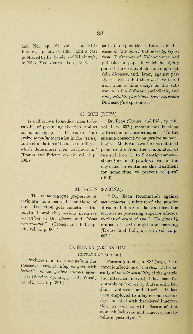 and Pid., op. cit. voL i. p. 846; Pereira^ op. cit. p. 1891 ; and a case published by Dr. Sanders of Edinburgh, in Edin. Med. Journ., Feb., 1868. paths to employ this substance in dis¬ eases of the shin ; but alreadij, before them, Dufresnoy of Valenciennes had published a paper in which he highly praised the virtues of this plant against skin diseases, and, later, against par¬ alysis. Since that time we have found from time to time essays on this sub¬ stance in the different periodicals, and many reliable physicians have confirmed Dufresnoy’s experiences.” 33. BUE Is well knovm to medical men to be capable of producing abortion, and as an emmenagogue. It causes an active sanguine congestion in the uterus, and a stimulation of its muscular fibres, which determines their contraction.” (Trouss. and Pidoux, op. cit. vol. ii. ]3. 606.) (RUTA). Dr. Beau (Trouss. and Pid., op. cit., vol ii. p. 607,) recommends it along with savine in metrorrhagia. 'Mn the anaemia consecutive on passive menorr¬ hagia. M. Beau says he has obtained good results from the combination of rue and iron (1 to 2 centigrammes— about ^ grain of powdered rue in the day), and he continues this treatment for some time to prevent relapses” (ibid). 34. SAVIN The emmenagogue properties of savin are more marked than those of rue. Its action goes sometimes the length of producing serious irritative congestions of the uterus, and violent menorrhagia. (Trouss. and Pid., op. cit., vol. ii. p. 606.) (SABINA). “ Dr. Beau recommends against metrorrhagia a mixture of the powder of rue and of savin ; he considers this mixture as possessing superior efiicacy to that of ergot of rye.” He gives 1^ grains of savin night and morning (Trouss. and Pid., op. cit., vol. ii. p. 607.) 35. SILVER (ARGENTU^vI). (nitrate Produces in an overdose paOi in the stomach, nausea, vomiting, purging, with irritation of the gastric mucous mem¬ brane (Pereira, op. cit., p. 886 ; Wood, op. cit., vol. i. p. 391. ) OF SILVER.) Pereira (op. cit., p. 887,) says, In chronic affections of the stomach, (espe¬ cially of morbid sensibility of the gastric and intestinal nerves) it has been fa¬ vourably spoken of by Autenreith, Dr. James Johnson, and Rueff. It has been employed to allay chronic vomit¬ ing connected with disordered innerva¬ tion, as well as with disease of the stomach (schirrus and cancer), and to relieve gastrodynia.”