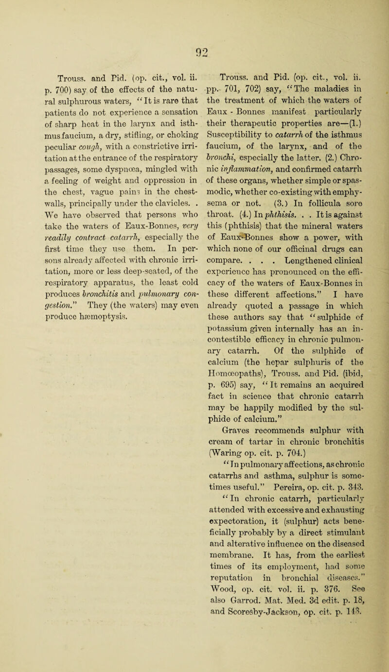 p. 700) say of the effects of the natu¬ ral sulphurous waters, ''It is rare that patients do not experience a sensation of sharp heat in the larynx and isth¬ mus faucium, a dry, stifling, or choking peculiar cough, with a constrictive irri¬ tation at the entrance of the respiratory passages, some dyspnoea, mingled with a feeling of weight and oppression in the chest, vague pains in the chest- walls, principally under the clavicles. . We have observed that persons who take the waters of Eaux-Bonnes, very readily contract catarrh, especially the first time they use them. In per¬ sons already affected with chronic irri¬ tation, more or less deep-seated, of the respiratory apparatus, the least cold produces hronchitis and pulmonary coh' gestion.” They (the waters) may even produce haemoptysis. pp. 701, 702) say, The maladies in the treatment of which the waters of Eaux - Bonnes manifest particularly their therapeutic properties are—(1.) Susceptibility to catarrh of the isthmus faucium, of the larynx, and of the bronchi, especially the latter. (2.) Chro¬ nic inflammation, and confirmed catarrh of these organs, whether simple or spas¬ modic, whether co-existing with emphy¬ sema or not. (3.) In follicula soro throat, [i.) In phthisis. . . It is against this (phthisis) that the mineral waters of Eaux'^onnes show a power, with which none of our officinal drugs can compare. . . . Lengthened clinical experience has pronounced on the effi¬ cacy of the waters of Eaux-Bonnes in these diffei’ent affections.” I have already quoted a passage in which these authors say that sulphide of potassium given internally has an in- contestiblo efficacy in chronic pulmon¬ ary catarrh. Of the sulphide of calcium (the hepar sulphuris of the Homoeopaths), Trouss. and Pid. (ibid, p. 695) say,  It remains an acquired fact in science that chronic catarrh may be happily modified by the sul¬ phide of calcium.” Graves recommends .sulphur with cream of tartar in chronic bronchitis (Waring op. cit. p. 704.) In pulmonary affections, as chronic catarrhs and asthma, sulphur is some¬ times useful.” Pereira, op. cit. p. 343.  In chronic catarrh, particiilarly attended with excessive and exhausting expectoration, it (sulphur) acts bene¬ ficially probably by a direct stimulant and alterative influence on the diseased membrane. It has, from the earliest times of its employment, had some reputation in bronchial diseases.” Wood, op. cit. vol. ii. p. 376. See also Garrod. Mat. Med. 3d edit. p. 18, and Scoresby-Jackson, Op. cit. p. 113.