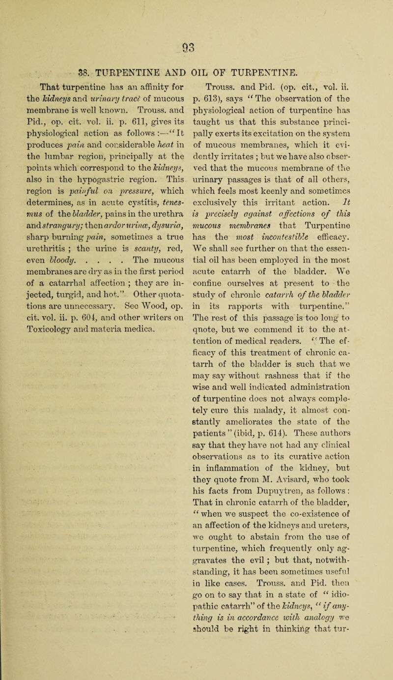 S8. TURPENTINE AND That turpentine has an affinity for the liidneys and urinary tract of mucous membrane is well hnown. Trouss. and Pid., op. cit. Yol. ii. p. 611, gives its physiological action as follows:—“It produces pain and cor.siderable heat in the lumbar region, principally at the points which correspond to the Mdneys, also in the hypogastric region. This region is painftd on pressure, which determines, as in acute cystitis, tenes¬ mus of the bladder, pains in the urethra axidstrangury; then ardor wince, dysuria, sharp burning pam, sometimes a true urethritis ; the mine is scanty, red, even bloody.The mucous membranes are dry as in the first period of a catarrhal affection ; they are in¬ jected, turgid, and hot.” Other quota¬ tions are unnecessary. Sec Wood, op. cit. vol. ii. p. 601, and other writers on Toxicology and materia medica. OIL OF TURPENTINE. Trouss. and Pid. (op. cit., vol. ii. p. 613), says “The observation of the physiological action of turpentine has taught us that this substance princi¬ pally exerts its excitation on the system of mucous membranes, which it evi¬ dently irritates ; but we have also obser¬ ved that the mucous membrane of the urinary passages is that of all others, which feels most keenly and sometimes exclusively this irritant action. It is precisely against affections of this mucous membranes that Turpentine has the most incontestible efficaej'. We shall see further on that the essen¬ tial oil has been employed in the most acute catarrh of the bladder. We confine ourselves at present to the study of chronic catarrh of the bladder in its rapports with turpentine.” The rest of this passage is too long to quote, but we commend it to the at¬ tention of medical readers. “The ef¬ ficacy of this treatment of chronic ca¬ tarrh of the bladder is such that we may say without rashness that if the wise and well indicated administration of turpentine docs not always comple¬ tely cure this malady, it almost con¬ stantly ameliorates the state of the patients ” (ibid, p. 614). These authors say that they have not had any clinical observations as to its curative action in inflammation of the kidney, but they quote from M. Avisard, who took his facts from Dupuytren, as follows : That in chronic catarrh of the bladder, “ when we suspect the co-existence of an affection of the kidneys and ureters, we ought to abstain from the use of turpentine, which frequently only ag¬ gravates the evil; but that, notwith¬ standing, it has been sometimes usehd in like cases. Trouss. and Pid. then go on to say that in a state of “ idio¬ pathic catarrh” of the Teidneys, “ if any¬ thing is in accordance with analogy we should be right in thinkihg that tur-