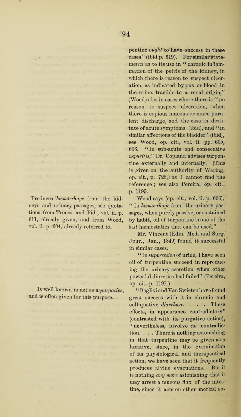 Produces hcemorrhage from the kid¬ neys and urinary passages, see quota¬ tions from Trouss. and Pid., vol. ii, p. 611, already given, and from Wood, vol. ii. p. 604, already referred to. Is well known to act as a, purgative.) and is often given for this purpose. pentine to have success in these cases ” (ibid p. 619). For similar state¬ ments as to its use in “ chronic in 1am- mation of the pelvis of the kidney, in which there is reason to suspect ulcer¬ ation, as indicated by pus or blood in the urine, tracible to a renal origin,” (Wood) also in cases where there is “ no reason to suspect ulceration, when there is copious mucous or muco-puni- lent discharge, and the case is desti¬ tute of acute symptoms” (ibid), and ^4n similar affections of the bladder” (ibid), see Wood, op. cit., vol. ii. pp. 605, 606. ‘^‘In sub-acute and consecutive neplirilis,” Dr. Copland advises turpen¬ tine externally and internally. (This is given on the authority of Waring, op. cit., p. 728,) as I cannot find the reference ; see also Pereira, op. cit., p. 1195. Wood says (op. cit., vol. ii. p. 606), “ In hcemorrhage from the urinary pas¬ sages, when purely passive, or sustained by habit, oil of turpentine is one of the best hsemostatics that can be used.” Mr. Vincent (Edin. Med. and Surg. Jour., Jan., 1849) found it successful in similar cases. ^^In suppression of urine, I have seen oil of turpentine succeed in reproduc¬ ing the urinary secretion when other powerful diuretics had failed” (Pereira, op. cit. p. 1197.) “Bagliviand Van Swieten have; found great success with it in chronic and colliquative diarrlicea. . . . I’liose effects, in appearance contradictory” (contrasted with its purgative action), '‘nevertheless, involve no contradic¬ tion. . . . There is nothing astonishing in that turpentine may be given as a laxative, since, in the examination of its physiological and therapeutical action, we have seen that it frequently produces alvino evacuations. But it is nothing any more astonishing that it may arrest a mucous flux of the intes¬ tine, since it acts on other morbid se-