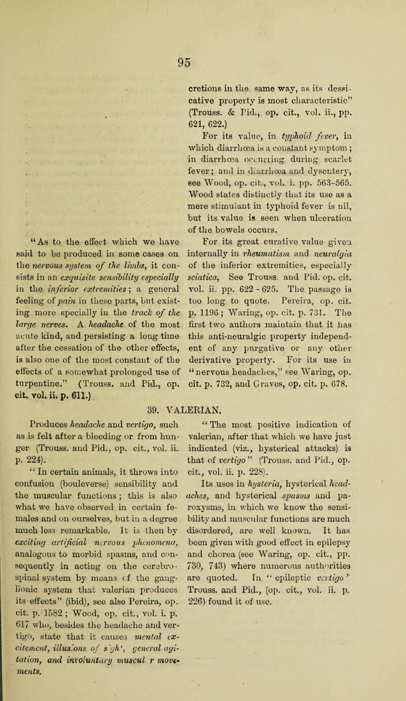 “As to the effect which we have said to ho produced in some cases on the nervous system of the limbs, it con' sists in an exquisite sensibility especially in the inferior extremities; a general feeling of pain in these parts, but exist¬ ing more specially in the trade of the large nerves. A headache of the most acute kind, and persisting a long time after the cessation of the other effects, is also one of the most constant of the effects of a somewhat prolonged use of turpentine.” (Trouss. and Pid., op. cit. vol. ii. p. 611.) cretions in the same way, as its dessi- cative property is most characteristic” (Trouss. & Pid., op. cit., vol. ii., pp. 621, 622.) For its value, in typhoid ftver, in which diarrhoea is a constant symptom ; in diarrhoea oecurriiig during scarlet fever; and in diarrhoea and dysentery, see Wood, op. cit., vol. i. pp. 563-565. Wood states distinctly that its use as a mere stimulant in typhoid fever is nil, but its value is seen when ulceration of the bowels occurs. For its great curative value given internally in rheumatism and neuralgia of the inferior extremities, especially sciatica, See Trouss. and Pid. op. cit. vol. ii, pp. 622 - 625. The passage is too long to quote. Pereira, op, cit. p. 1196 ; Waring, op. cit. p. 731. The first two authors maintain that it has this anti-neuralgic property independ¬ ent of any purgative or any other derivative property. For its use in “nervous headaches,” see Waring, op. cit. p. 732, and Graves, op. cit. p. 678. 39. VALERIAN. Produces headache and vertigo, such as is felt after a bleeding or from hun¬ ger (Trouss. and Pid., op. cit., vol. ii. p. 224). “ In certain animals, it throws into confusion (bouleverse) sensibility and the muscular functions ; this is also what we have observed in certain fe¬ males and on ourselves, but in a degree much less remarkable. It is then by exciting artificial nervous pjhcnomena, analogous to morbid spasms, and con¬ sequently in acting on the cerebro¬ spinal system by means cf the gang¬ lionic system that valerian produces its effects” (ibid), see alse Pereira, op. cit. p. 1582 ; Wood, op. cit., vol. i. p. 617 who, besides the headache and ver¬ tigo, state that it causes mental ex¬ citement, illusions of s'gh^, general agi¬ tation, ami involuntary muscul r move¬ ments. The most positive indication of valerian, after that which we have Just indicated (viz., hysterical attacks) is that of vertigo ” (Trouss, and Pid., op. cit,, vol. ii. p. 228). Its uses in hysteria, hysterical head¬ aches, and hysterical spasms and pa¬ roxysms, in v.diich we know the sensi¬ bility and muscular functions are much disordered, are well known. It has been given with good effect in epilepsy and chorea (see Waring, op. cit,, pp. 730, 743) where numerous authorities are quoted. In “ epileptic vertigo ’’ Trouss. and Pid., (op. cit,, vol, ii. p. 226) found it of use.
