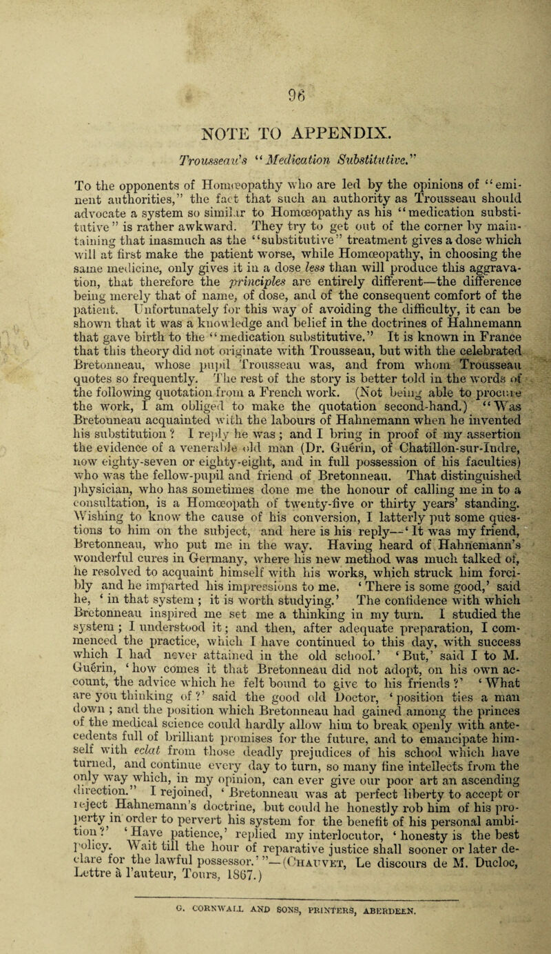 NOTE TO APPENDIX. Trousseau's '•'Medication Suhstitutive. To the opponents of Honneopathy who are led by the opinions of ‘‘emi¬ nent authorities,” the fact that such an authority as Trousseau should advocate a system so similar to Homoeopathy as his “medication substi¬ tutive” is rather awkward. They try to get out of the corner by main¬ taining that inasmuch as the “substitutive” treatment gives a dose which will at first make the patient worse, while Homoeopathy, in choosing the same medicine, only gives it in a dose less than will produce this aggrava¬ tion, that therefore the principles are entirely different—the difference being merely that of name, of dose, anti of the consequent comfort of the patient. Unfortunately for this way of avoiding the difficulty, it can be shown that it was a knowledge and belief in the doctrines of Hahnemann that gave birth to the “medication substitutive.” It is knoavn in France that this theory did not originate with Trousseau, but with the celebrated Bretonneau, whose pu])il Trousseau was, and from whom Trousseau quotes so frequently. The rest of the story is better told in the words of the following quotation from a French work. (Not being able to procr.ie the work, I am obliged to make the quotation second-hand.) “Was Bretonneau acquainted with the labours of Hahnemann when he invented his substitution ? I re}dy he was ; and I bring in proof of my assertion the evidence of a venerable old man (Dr. Guerin, of Chatillon-sur-Indre, now eighty-seven or eighty-eight, and in full possession of his faculties) avho was the fellow-pupil and friend of Bretonneau. That distinguished ])hysician, who has sometimes done me the honour of calling me in to a consultation, is a Homoeopath of twenty-five or thirty years’ standing. Wishing to know the cause of his conversion, I latterly put some ques¬ tions to him on the subject, and here is his reply—‘It was my friend,® Bretonneau, who put me in the w^ay. Having heard of Hahnemann’.s wonderful cures in Germany, where his new method was much talked of, he resolved to acquaint himself with his works, which struck him forci¬ bly and he imparted his impressions to me. ‘ There is some good,’ said he, ‘ in that system ; it is worth studying. ’ The confidence with which Bretonneau inspired me set me a thinking in my turn. I studied the system ; I understood it; and then, after adequate preparation, I com¬ menced the practice, which I have continued to this day, with success which I had never attained in the old school.’ ‘But,’ said I to M. Gu§rin, ‘ how' comes it that Bretonneau did not adopt, on his own ac¬ count, the advice which he felt bound to give to his friends ?’ ‘What are you thinking of?’ said the good (dd Doctor, ‘position ties a man down ; and the position which Bretonneau had gained among the princes of the medical science could hardly allow him to break opeidy with ante¬ cedents full of brilliant promises for the future, and to emancipate him¬ self with eclat from those deadly prejudices of his school which have turned, and continue every day to turn, so many fine intellects from the only \yay which, in my opinion, can ever give our poor art an ascending tlirection.” I rejoined, ‘ Bretonneau avas at perfect liberty to accept or u-ject Hahnemann’s doctrine, but could he honestly rob him of his pro- }»erty^in order to pervert his system for the benefit of his personal ambi¬ tion ? ‘Have patience,’ replied my interlocutor, ‘ honesty is the best j'olicy. Wait till the hour of reparative justice shall sooner or later de¬ clare for the lawful possessor.'”—(Uhauvet, Le discours de M. Ducloe, Lettre a I’auteur, Tours, 1867.) G. CORNAVAI.L AND SONS, PRINTERS, ABERDEEN.