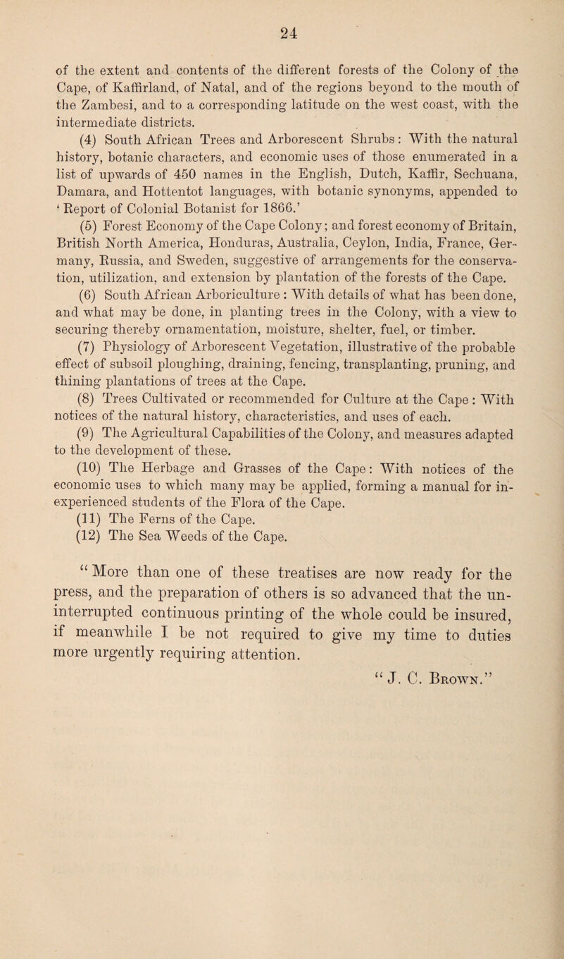 of the extent and contents of the different forests of the Colony of the Cape, of Kaffirland, of Natal, and of the regions beyond to the month of the Zambesi, and to a corresponding latitude on the west coast, with the intermediate districts. (4) South African Trees and Arborescent Shrubs: With the natural history, botanic characters, and economic uses of those enumerated in a list of upwards of 450 names in the English, Dutch, Kaffir, Sechuana, Damara, and Hottentot languages, with botanic synonyms, appended to ‘ Report of Colonial Botanist for 1866.’ (5) Forest Economy of the Cape Colony; and forest economy of Britain, British North America, Honduras, Australia, Ceylon, India, France, Ger¬ many, Russia, and Sweden, suggestive of arrangements for the conserva¬ tion, utilization, and extension by plantation of the forests of the Cape. (6) South African Arboriculture : With details of what has been done, and what may be done, in planting trees in the Colony, with a view to securing thereby ornamentation, moisture, shelter, fuel, or timber. (7) Physiology of Arborescent Vegetation, illustrative of the probable effect of subsoil ploughing, draining, fencing, transplanting, pruning, and thining plantations of trees at the Cape. (8) Trees Cultivated or recommended for Culture at the Cape: With notices of the natural history, characteristics, and uses of each. (9) The Agricultural Capabilities of the Colony, and measures adapted to the development of these. (10) The Herbage and Grasses of the Cape: With notices of the economic uses to which many may be applied, forming a manual for in¬ experienced students of the Flora of the Cape. (11) The Ferns of the Cape. (12) The Sea Weeds of the Cape. “ More than one of these treatises are now ready for the press, and the preparation of others is so advanced that the un¬ interrupted continuous printing of the whole could be insured, if meanwhile I be not required to give my time to duties more urgently requiring attention. “ J. C. Brown.”