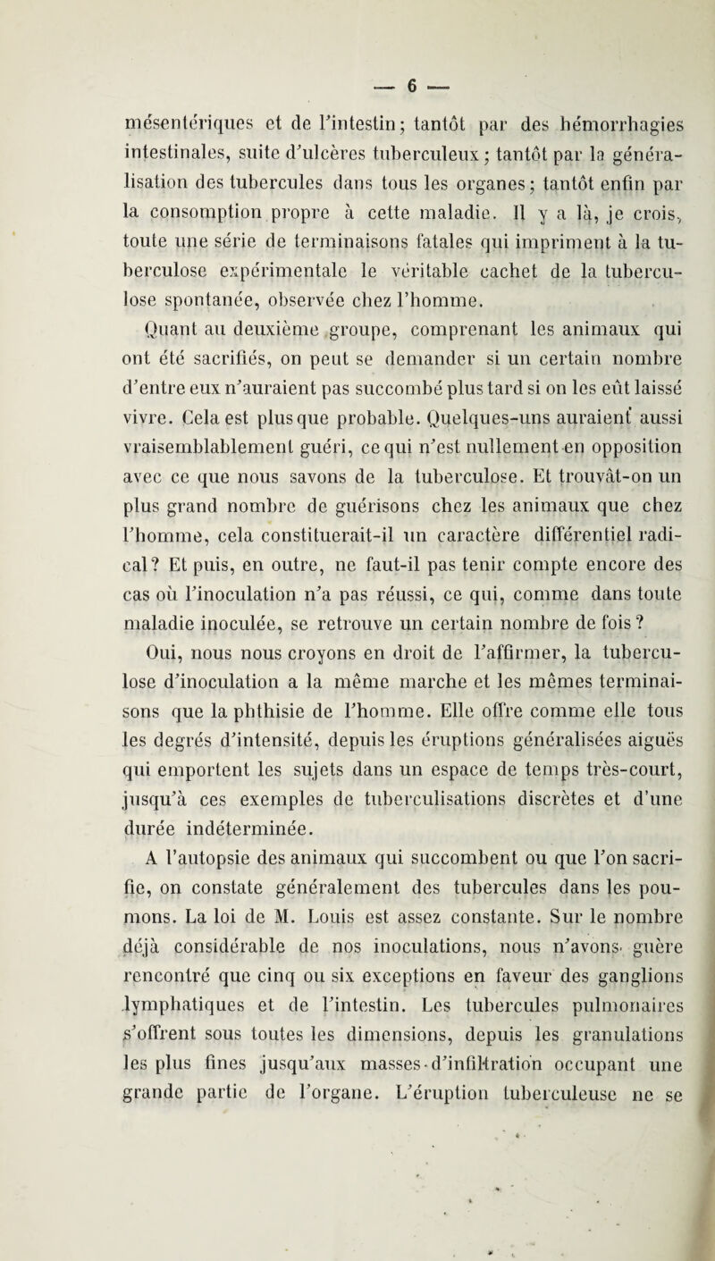 mesenteriques et de Eintestin; tantot par des bemorrhagies intestinales, suite d'ulceres tuberculeux; tantot par la genera¬ lisation des tubercules dans tous les organes; tantot enfin par la consomption propre a cette maladie. II y a la, je crois, toute une serie de terminaisons fatales qui impriment a la tu¬ be rculose experimentale le veritable eacbet de la tubercu- lose spontanee, observee chezl’liomme. Quant au deuxieme groupe, comprenant les animaux qui ont ete sacrifies, on peut se demander si un certain nombre d’entre eux m’auraient pas succombe plus tard si on les eut laisse vivre. Cela est plusque probable. Quelques-uns auraient aussi vraisemblablement gueri, cequi n'est nullement en opposition avec ce que nous savons de la tuberculose. Et trouvat-on un plus grand nombre de guerisons chez les animaux que chez Fhomme, cela constituerait-il un caractere differentiei radi¬ cal? Et puis, en outre, ne faut-il pas tenir compte encore des cas oil Einoculation n'a pas reussi, ce qui, comme dans toute maladie inoculee, se retrouve un certain nombre de fois? Oui, nous nous croyons en droit de Eaffirmer, la tubercu¬ lose dlnoculation a la merne marche et les mernes terminai¬ sons que la phthisie de Ehomrne. Elle ofTre comme elle tous les degres d'intensite, depuis les eruptions generalises aigues qui emportent les sujets dans un espace de temps tres-court, jusqu'a ces exemples de tuberculisations discretes et d’une duree indeterminee. A 1’autopsie des animaux qui succombent ou que Eon sacri- fie, on constate generalement des tubercules dans les pou- mons. La loi de M. Louis est assez constante. Sur le nombre deja considerable de nos inoculations, nous n'avons* guere rencontre que cinq ou six exceptions en faveur des ganglions lymphatiques et de Eintestin. Les tubercules pulmonaires s'offrent sous toutes les dimensions, depuis les granulations les plus fines jusqifaux masses d'infiMration occupant une grande partie de Eorgane. L'eruption tuberculeuse ne se