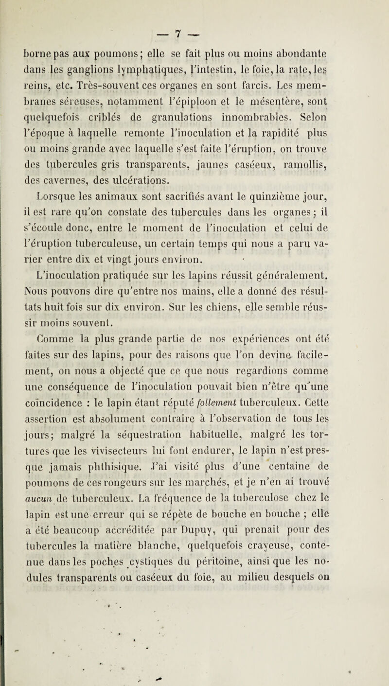 borne pas aux poumons; elle se fait plus ou moins abondante dans les ganglions lympbatiques, Fintestin, le foie, la rate,les reins, etc. Tres-souvent ces organes en sont farcis. Les mem¬ branes sercuses, notamment Fepiploon et le mesentere, sont quelquefois crjbles de granulations innombrables. Selon Fepoque a laquelle remonte Finoculation et la rapidite plus ou moins grande avec laquelle s'est faite Fe'ruption, on trouve des tubercules gris transparents, jaunes caseeux, ramollis, des cavernes, des ulcerations. Lorsque les animaux sont sacrifies avant le quinzieme jour, il est rare qu'on constate des tubercules dans les organes: il s’ecoule done, entre le moment de Finoculation et celui de Feruption tuberculeuse, un certain temps qui nous a paru va- rier entre dix et vingt jours environ. L'inoculation pratiquee sur les lapins reussit generalement. Nous pouvons dire qu’entre nos mains, elle a donne des resul- tats huit fois sur dix environ. Sur les chiens, elle semble reus- sir moins souvent. Comme la plus grande partie de nos experiences ont ete faites sur des lapins, pour des raisons que Fon devine facile- ment, on nous a objecte que ce que nous regardions comme une consequence de Finoculation pouvait bien n^etre qiFune coincidence : le lapin etant repute follement tuberculeux. Cette assertion est absolument contraire a Fobservation de tous les jours; malgre la sequestration habituelle, malgre les tor¬ tures que les vivisecteurs lui font endurer, le lapin n'estpres- que jamais phthisique. .Fai visite plus d’une centaine de poumons de ces rongeurs sur les marches, et je n’en ai trouve aucun de tuberculeux. La frequence de la tuberculose chez le lapin est une erreur qui se repete de bouche en bouche ; elle a ete beaucoup accreditee par Dupuy, qui prenait pour des tubercules la matiere blanche, quelquefois crayeuse, conte- nue dans les poches cystiques du peritoine, ainsi que les no¬ dules transparents ou caseeux du foie, au milieu desquels on !