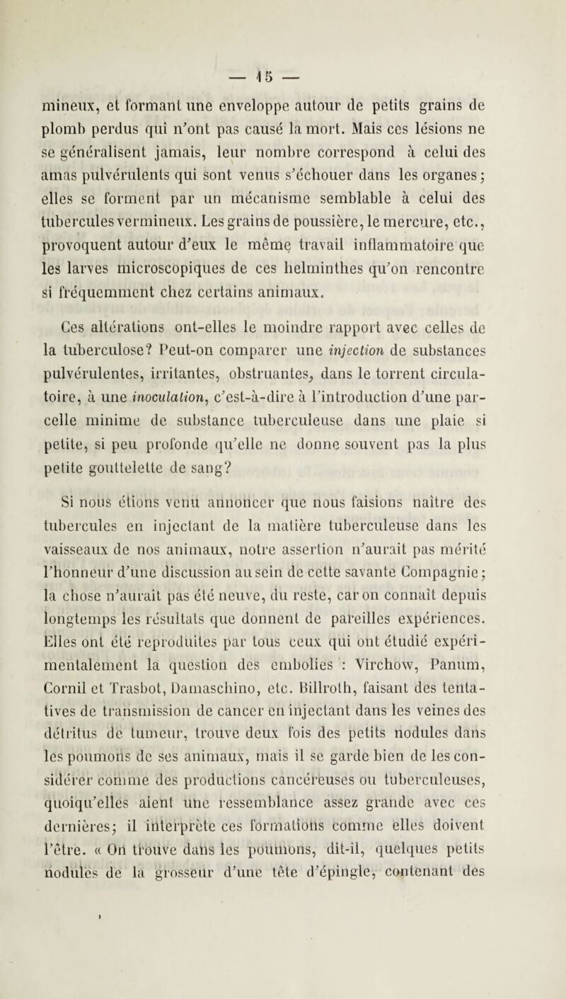 mineux, et formant une enveloppe autour de petits grains de plomb perdus qui n’ont pas cause lamort. Mais ces lesions ne se generalisent jamais, leur nombre correspond a celui des amas pulverulents qui sont venus s'echouer dans les organes; elles se forment par un mecanisme semblable a celui des tubercules vermineux. Les grains de poussiere, le mercure, etc., provoquent autour d’eux le meme travail inflammatoire que les larves microscopiques de ces helminthes qu'on rencontre si frequemment cliez certains animaux. Ces alterations ont-elles le moindre rapport avec celles de la tuberculose? Peut-on comparer une injection de substances pulverulentes, irritantes, obstruantes, dans le torrent circula- toire, a une inoculation, c'est-a-dire a Pintroduction d’une par- celle minime de substance tuberculeuse dans une plaie si petite, si peu profonde qiPelle ne donne souvent pas la plus petite gouttelette de sang? Si nous etions veriu annoncer que nous faisions naitre des tubercules en injectant de la matiere tuberculeuse dans les vaisseaux de nos animaux, notre assertion n'aurait pas merite rhonneur d'une discussion ausein de cette savante Compagnie; la chose iPaurait pas ete neuve, du reste, caron connait depuis longtemps les resultats que donnent de pareilles experiences. Elles ont ete reproduces par tous ceux qui out etudie experi- mentalement la question des cmbolies : Yirchow, Panum, Cornil et Trasbot, Damascliino, etc. Billroth, faisant des tenta- tives de transmission de cancer en injectant dans les veines des detritus de tumeur, trouve deux fois des petits nodules dans les poumons de ses animaux, mais il se garde bien de les con- siderer com me des productions cancereuses ou tuberculeuses, quoiqu’elles aient une ressemblance assez grande avec ces dernieres; il interprete ces formations comme elles doivent Petre. « On trouve dans les poumons, dit-il, quelques petits nodules de la grosseur dhme tete d'epingle, contcnant des