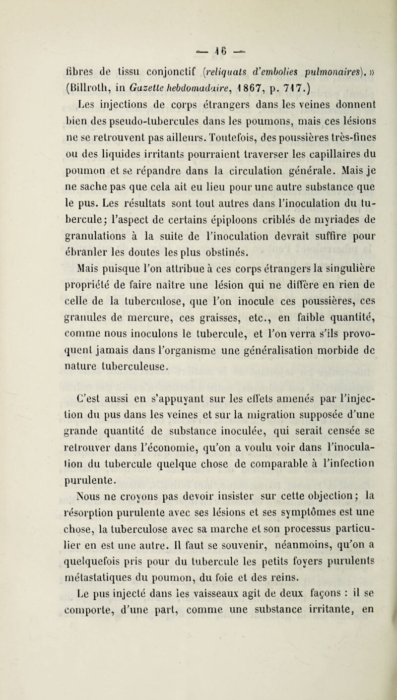 fibres de tissu conjonctif [reliquals d’embolies pulmonaires).» (Billroth, in Gazette liebdoniadaire, 1867, p. 717.) Les injections de corps etrangers dans les veines donnent bien des pseudo-tubercules dans les poumons, mais ces lesions ne se retrouvent pas ailleurs. Tontefois, des poussieres tres-fines ou des liquides irritants pourraient traverser les capillaires du poumon et se repandre dans la circulation generate. Mais je ne sache pas que cela ait eu lieu pour une autre substance que le pus. Les resultats sont tout autres dans l’inoculation du tu¬ bercule; l’aspect de certains epiploons cribles de myriades de granulations a la suite de Tinoculation devrait suffire pour ebranler les doutes les plus obstines. Mais puisque Ton attribue a ces corps etrangers la singuliere propriete de faire naitre une lesion qui ne differe en rien de celle de la tuberculose, que Ton inocule ces poussieres, ces granules de mercure, ces graisses, etc., en faible quantite, comme nous inoculons le tubercule, et Ton verra s'ils provo- quent jamais dans Forganisme une generalisation morbide de nature tuberculeuse. C’est aussi en s’appuyant sur les ellets amends par Finjec- tion du pus dans les veines et sur la migration supposee d’une grande quantite de substance inoculee, qui serait censee se retrouver dans Teconomie, qu'on a voulu voir dans Linocula- lion du tubercule quelque chose de comparable a Finfection purulente. Nous ne croyons pas devoir insister sur cette objection; la resorption purulente avec ses lesions et ses symptomes est une chose, la tuberculose avec sa marche et son processus particu- lier en est une autre. II faut se souvenir, neanmoins, qu'on a quelquefois pris pour du tubercule les petits foyers purulents metastatiques du poumon, du foie et des reins. Le pus injecte dans les vaisseaux agit de deux fa§ons : il se comporte, d'une part, comme une substance irritante, en