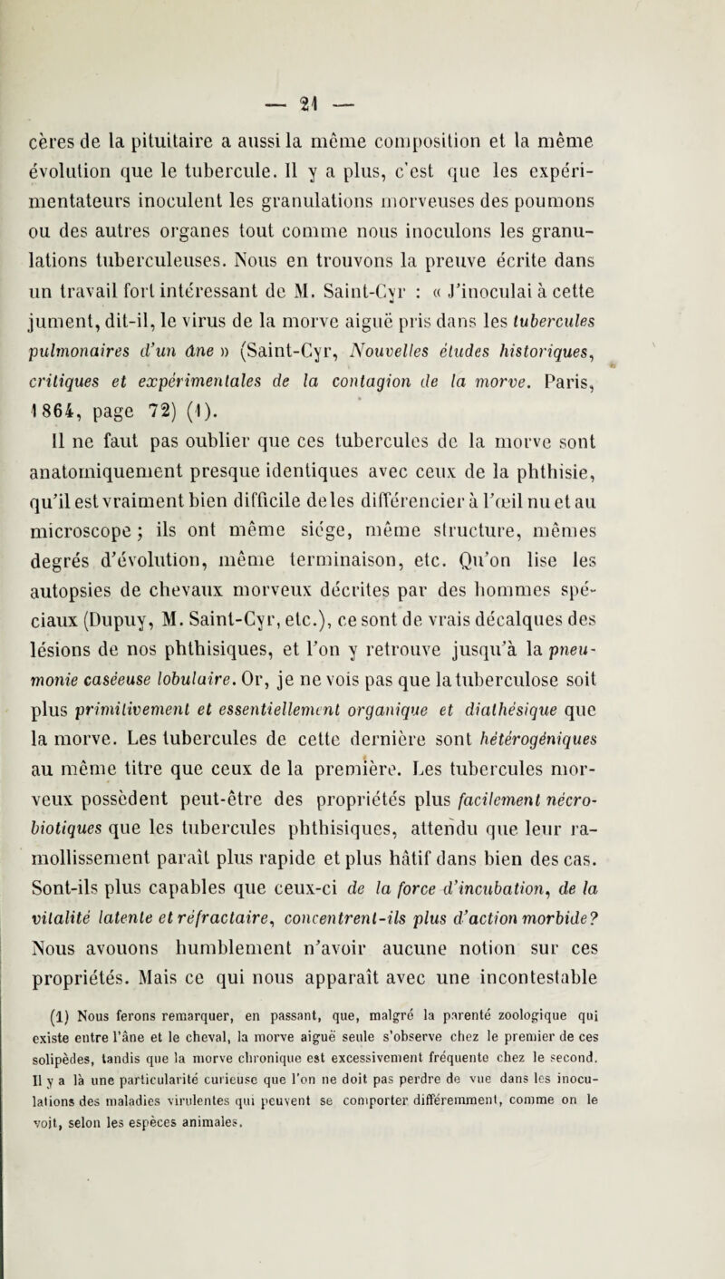 ceres de la pitnitaire a aussila meme composition et la meme evolution que le tubercule. II y a plus, c'est que les experi- mentateurs inoculent les granulations morveuses des poumons ou des autres organes tout comme nous inoculons les granu¬ lations tuberculeuses. Nous en trouvons la preuve ecrite dans un travail fort interessant de M. Saint-Cvr : « Finoculai a cette w jument, dit-il, le virus de la morve aigue pris dans les tubercules pulmonaires cl’un due » (Saint-Cyr, Nouvelles etudes historiques, critiques et experimentales de la contagion de la morve. Paris, 1864, page 72) (1). 11 ne faut pas oublier que ces tubercules de la morve sont anatomiquement presque identiques avec ceux de la phthisie, qu’ilestvraiment bien difficile deles differencier a Pceil nuet au microscope; ils ont meme siege, meme structure, memes degres devolution, meme terminaison, etc. Qu’on lise les autopsies de chevaux morveux decrites par des hommes spe'~ ciaux (Dupuy, M. Saint-Cyr, etc.), ce sont de vrais decalques des lesions de nos phthisiques, et Fon y retrouve jusqifa la pneu- monie caseeuse lobulaire. Or, je ne vois pas que latuberculose soit plus primilivement et essentiellemcnt organique et dialhesique que la morve. Les tubercules de cette derniere sont heterogdniques au meme titre que ceux de la premiere. Les tubercules mor¬ veux possedent peut-etre des proprietes plus facilement necro- biotiques que les tubercules phthisiques, attendu que leur ra- mollissement parait plus rapide et plus hatif dans bien des cas. Sont-ils plus capables que ceux-ci de la force d'incubation, de la vitalite latente etrefractaire, concentrent-ils plus d’action morbide? Nous avouons humblement n'avoir aucune notion sur ces proprietes. Mais ce qui nous apparait avec une incontestable (1) Nous ferons remarquer, en passant, que, malgre la parente zoologique qui existe entre l’ane et le cheval, la morve aigue seule s’observe chez le premier de ces solipedes, tandis que la morve chronique est excessivement frequente chez le second. II y a la une particularite curieuse que l’on ne doit pas perdre de vue dans les inocu¬ lations des maladies virulentes qui peuvent se comporter differemment, comme on le vojt, selon les especes animales.