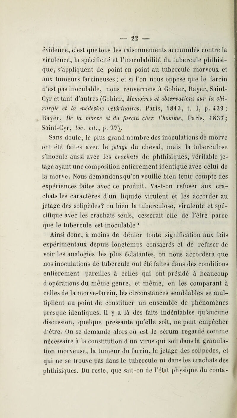 evidence, c’est quetous les raisonnements aceumules centre la virulence, la specificite et Pinoculabilite du tubercule phthisi- que, s'appliquent de point en point an tubercule raorveux et aux tumeurs farcineuses; et si Ton nous oppose que le farcin n’est pas inoculable, nous renverrons a Gohier, Rayer, Saint- Cyr et tant d'autres (Gohier, Memoires et observations sur la chi- rurgie et la medecine veterinaires. Paris, 1813, t. I, p. 439 ; Rayer, De la morve et da farcin chez I’homme, Paris, 1837; Saint-Cyr, loc. cit., p. 77)#. Sans doute, le plus grand nonibre des inoculations de morve ont ete faites avec le jetage du cheval, mais la tuberculose s'inocule aussi avec les crachats de phtliisiques, veritable je¬ tage ayant une composition entierement identique avec celui de la morve. Nous demandonsqifon veuille bien tenir compte des experiences faites avec ce produit. Ya-t-on refuser aux cra¬ chats les caracteres d'un liquide virulent et les accorder au jetage des solipedes? ou bien la tuberculose, virulente et spe- cifique avec les crachats seuls, cesserait-elle de Petre parce que le tubercule est inoculable? Ainsi done, a moins de denier toute signification aux faits experimentaux depuis longtemps consacres et de refuser de voir les analogies les plus eclatantes, on nous accordera que nos inoculations de tubercule ont ete faites dans des conditions entierement pareilles a celles qui ont preside a beaucoup d'operations du meme genre, et meme, en les comparant a celles de la morve-farcin, les circonstances semblables se mul- tiplient au point de constituer un ensemble de phenomenes presque identiques. II y a la des faits indeniables qu'aucune discussion, quelque pressante qifelle soit, ne peut empecher d'etre. On se demande alors ou est le serum regarde comme necessaire a la constitution dAin virus qui soit dans la granula¬ tion morveuse, la tumeur du farcin, le jetage des solipedes, et qui ne se trouve pas dans le tubercule ni dans les crachats des phthisiques. Du reste, que sait-on de l’etat physique du conta-