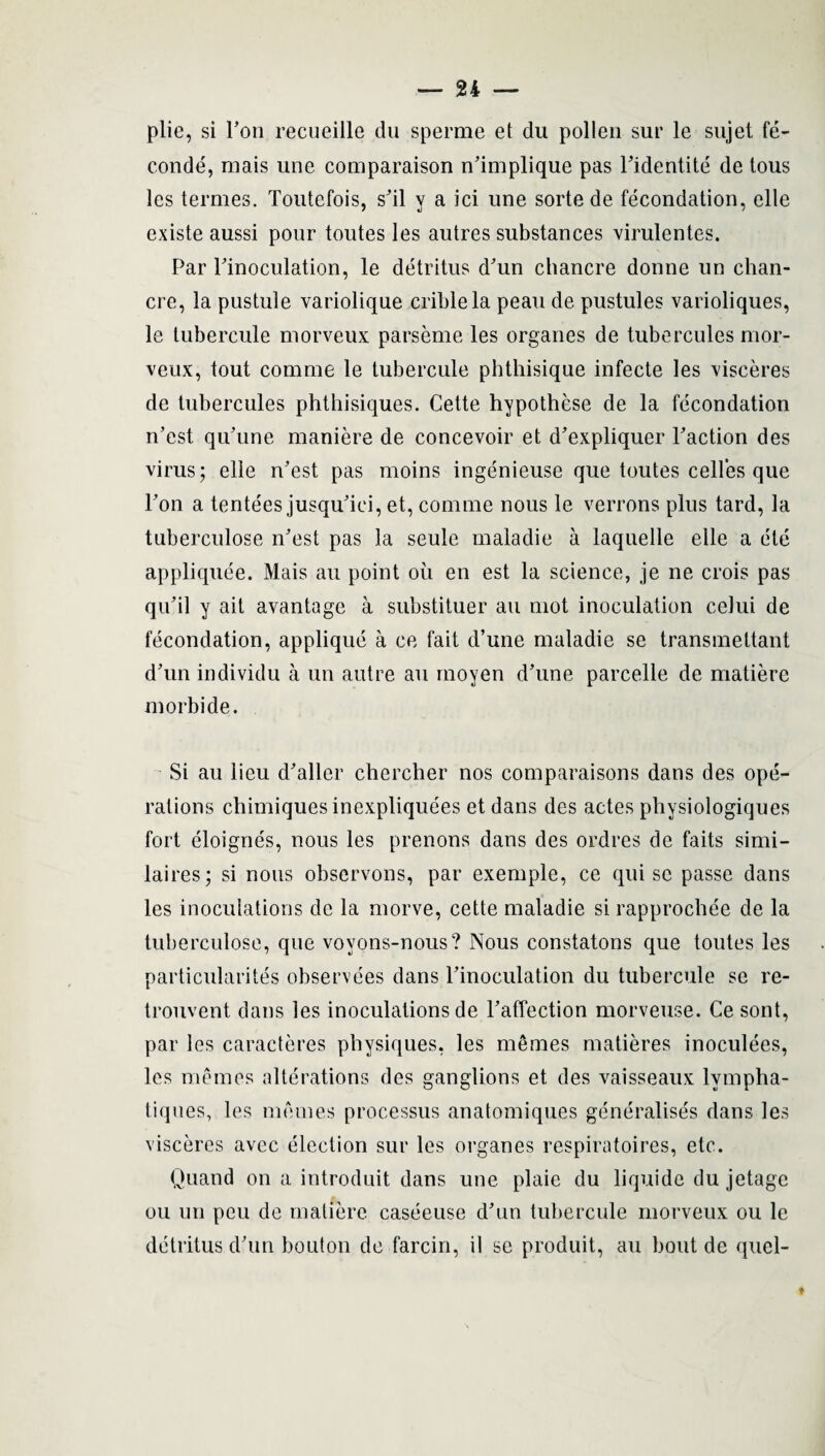 plic, si Ton reeueille du sperme et du pollen sur le sujet fe- conde, mais une comparaison n’implique pas Pidentite de tous les termes. Toutefois, s’il y a ici une sorte de fecondation, elle existe aussi pour toutes les autres substances virulentes. Par Pinoculation, le detritus d’un chancre donne un chan¬ cre, la pustule variolique criblela peau de pustules varioliques, le tubercule morveux parseme les organes de tubercules mor- veux, tout comme le tubercule phthisique infecte les visceres de tubercules phthisiques. Cette hypothese de la fecondation n’est qu’une maniere de concevoir et d’expliquer Paction des virus; elle n’est pas moins ingenieuse que toutes celles que Pon a tentees jusqu’iei, et, comme nous le verrons plus tard, la tuberculose n’est pas la seule maladie a laquelle elle a ete appliquee. Mais an point oil en est la science, je ne crois pas qu’il y ait avantage a substituer an mot inoculation celui de fecondation, applique a ce fait d’une maladie se transmettant d’un individu a un autre au moyen d’une parcelle de matiere morbide. Si au lieu d’aller cliercher nos comparaisons dans des ope¬ rations chimiquesinexplique'es et dans des actes physiologiques fort eloigne's, nous les prenons dans des ordres de faits simi- laires; si nous observons, par exemple, ce qui sc passe dans les inoculations de la morve, cette maladie si rapprochee de la tuberculose, que voyons-nous? Nous constatons que toutes les particularites observees dans Pinoculation du tubercule se re- trouvent dans les inoculations de l’affection morveuse. Ce sont, par les caracteres physiques, les memes matieres inoculees, les memos alterations des ganglions et des vaisseaux lvmpha- tiques, les monies processus anatomiques generalises dans les visceres avec election sur les organes respiratoires, etc. Quand on a introduit dans une plaie du liquide du jetage ou un peu de matiere caseeuse d’nn tubercule morveux ou le detritus (Pun bouton de farcin, il se produit, au bout de quel-