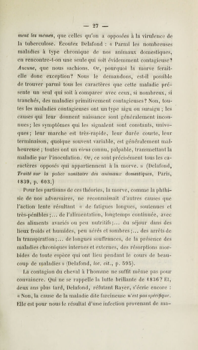 menl les m&mes, quo cellos qu’on a opposees a la virulence, dc la tuberculose. Ecoutez Delafond : « Parmi les nombrcuses maladies a type chroniqne do, nos anirnaux domestiqnes, en rencontre-t-on une seulequi soil evidemmcnt contagieuse? Aucune, que nous sachions. Or, pourquoi la morve ferait- elle done exception? Nous le demandons, est-il possible do, trouver parmi tons les caractfcrcs que cctte maladie pre- sente un soul qui soit a comparer avec eciix, si nombreux, si tranches, des maladies primitivement contagieuses? Non, tou- les les maladies contagieuses ont un type aigu on suraigu ; les causes qui lour donnent naissance sont generalement incon- nues; les symptomes qui les signalent sont constants, univo- qucs; leur marche cst tres-rapidc, leur durde courte, lour terminaison, quoique souvent variable, esl generalement mal- heureuse ; toutcs ont un virus connu, palpable, transmcttant la maladie par Pinoculation. Or, ce sont precisemcnf tous les ca- racteres opposes qui appartiennent a la. morve. » (Delafond, Traitd sur la police sanitaire des anirnaux dornestiques, Paris, 1839, p. 603.) Pour les partisans do ces theories, la morve, cornrne la phthi¬ sic de nos adversaires, no reconnaissait d’anties causes que Paction lento resultant « de fatigues longues, soutenues et tres-penibles;... de Palimentation, longtemps confirmee, avec des aliments avaries ou pen nutritifs;,.. du sejour dans des lieux froids et humbles, pen acres et sombres;... des arrets dc la transpiration;... de longues souffrances, de la presence des maladies chroniques internes et externes, des resorptions inor- bidcs de toute espece qui ont lieu pendant 1c cours de beau- coup de maladies)) (Delafond, loc. cit., p. 595). La contagion du cheval a Phomme ne soffit memo pas pour convaincre. (Jui ne se rappelle la lutte brillante de 4 836 ? Et, deux ans plus tard, Delafond, rdfutant Raver, s'eerie encore : « Non, la cause de la maladie dite farcineuse n’estpasspdcifique. Elle cst pour nousle resultat d'une infection provenant de ma-