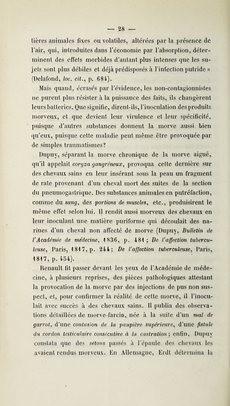 tieres animates fixes ou volatiles, alterees par la presence de rair, qui, introduites dans Feconomie par ^absorption, deter- minent des effets morbides d’autant plus intenses que les su- jets sont plus debiles et deja predisposes a Finfection putride » (Delafond, loc. cit., p. 684). Mais quand, ecrases par Fe'vidence, les non-contagionnistes ne purent plus resister a la puissance des faits, ils ehangerent leursbatteries. Quesignifie, dirent-ils,Finoculation desproduits morveux, ct que devient leur virulence et leur specificite, puisque d’autres substances donnent la morve aussi bien qu’eux, puisque cette maladie pent memo etre provoquee par de simples traumatismes? Dupuy, separant la morve chronique de la morve aigue, qu’il appelait coryza gangrdneux, provoqua cette derniere sur des chevaux sains en leur inserant sous la peau un fragment de rate provenant dhm cheval mort des suites de la section du pneumogastrique. Des substances animalesen putrefaction, comme du sang, des portions de muscles, etc., produisirent le meme effet scion lui. 11 rendit aussi morveux des chevaux en leur inoculant une matiere puriforme qui decoulait des na- rines d'un cheval non affecte de morve (Dupuy, Bulletin de VAcaddmie de medecine, 1836, p. 481; De l’affection tubercu- leusc, Paris, 1817, p. 244; De l3affection tuberculeuse, Paris, 1817, p. 454). Renault fit passer devant les yeux de PAcademie de mede¬ cine, a plusieurs reprises, des pieces pathologiques attestant la provocation de la morve par des injections de pus non sus¬ pect, et, pour confirmer la realite de cette morve, il Pinocu- lait avee succes a des chevaux sains. II puhlia des observa¬ tions detaillees de morve-farcin, nee a la suite dun mal de garrot, d’unc contusion de la paupidre superieure, d’une fistule du cordon testiculaire consecutive d la castration ; enfin, Dupuy conslata que des setons passes a Pepaule des chevaux les avaient rendus morveux. En Allemagne, Erdt determina la