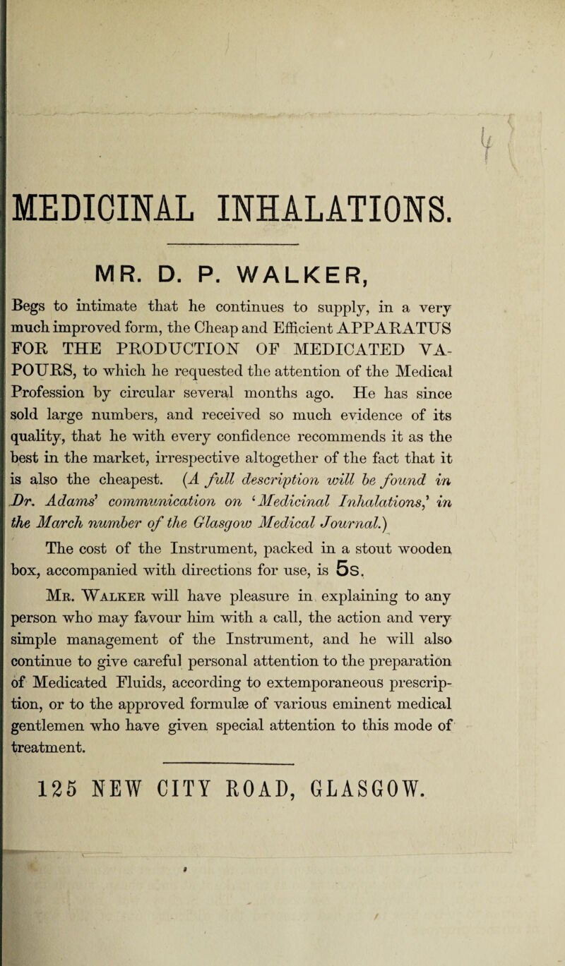 MEDICINAL INHALATIONS. MR. D. P. WALKER, Begs to intimate that he continues to supply, in a veT*y much improved form, the Cheap and Efficient APPARATUS FOE, THE PRODUCTION OF MEDICATED VA¬ POURS, to which he requested the attention of the Medical Profession by circular several months ago. He has since sold large numbers, and received so much evidence of its quality, that he with every confidence recommends it as the best in the market, irrespective altogether of the fact that it is also the cheapest. (A full description will be found in Dr. Adams' communication on 1 Medicinal Inhalations,’ in the March number of the Glasgow Aledical Journal.) The cost of the Instrument, packed in a stout wooden box, accompanied with directions for use, is 5s. Mr. Walker will have pleasure in explaining to any person who may favour him with a call, the action and very simple management of the Instrument, and he will also continue to give careful personal attention to the preparation of Medicated Fluids, according to extemporaneous prescrip¬ tion, or to the approved formulae of various eminent medical gentlemen who have given special attention to this mode of treatment. 125 NEW CITY ROAD, GLASGOW.