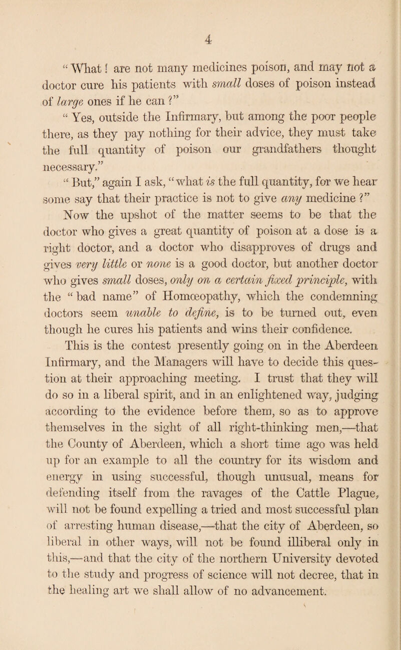 “ What I are not many medicines poison, and may not a doctor cure his patients with small doses of poison instead of large ones if he can V’ “ Yes, outside the Infirmary, but among the poor people there, as they pay nothing for their advice, they must take the full quantity of poison our grandfathers thought necessary/’ “ But,” again I ask, “ what is the full quantity, for we hear some say that their practice is not to give any medicine ?” Now the upshot of the matter seems to be that the doctor who gives a great quantity of poison at a dose is a right doctor, and a doctor who disapproves of drugs and gives very little or none is a good doctor, but another doctor who gives small doses, only on a certain fixed principle, with the “ bad name” of Homoeopathy, which the condemning doctors seem unable to define, is to be turned out, even though he cures his patients and wins tlieir confidence. This is the contest presently going on in the Aberdeen Infirmary, and the Managers will have to decide this ques¬ tion at their approaching meeting. I trust that they will do so in a liberal spirit, and in an enlightened way, judging according to the evidence before them, so as to approve themselves in the sight of all right-thinking men,—-that the County of Aberdeen, which a short time ago wTas held up for an example to all the country for its wisdom and energy in using successful, though unusual, means for defending itself from the ravages of the Cattle Plague, will not be found expelling a tried and most successful plan of arresting human disease,—-that the city of Aberdeen, so liberal in other ways, will not be found illiberal only in this,—and that the city of the northern University devoted to the study and progress of science will not decree, that in the healing art we shall allow of no advancement.