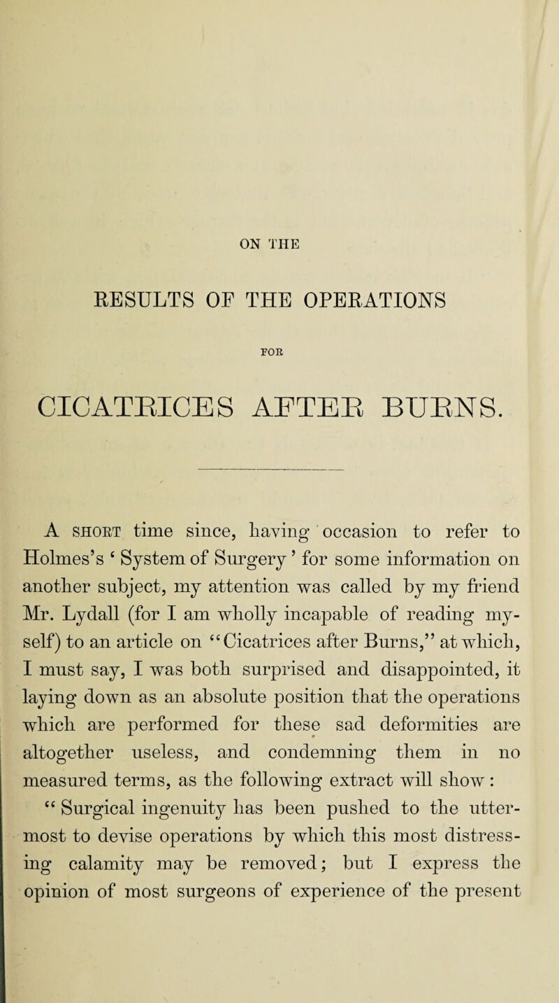 ON THE RESULTS OF THE OPERATIONS FOE CICATBICES AETEB BUBNS. A short time since, having occasion to refer to Holmes’s e System of Surgery ’ for some information on another subject, my attention was called by my friend Mr. Lydall (for I am wholly incapable of reading my¬ self) to an article on “Cicatrices after Burns,” at which, I must say, I was both surprised and disappointed, it laying down as an absolute position that the operations which are performed for these sad deformities are altogether useless, and condemning them in no measured terms, as the following extract will show: “ Surgical ingenuity has been pushed to the utter¬ most to devise operations by which this most distress¬ ing calamity may be removed; but I express the opinion of most surgeons of experience of the present