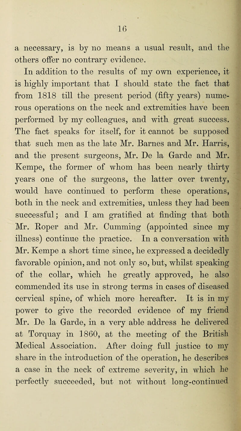 a necessary, is by no means a usual result, and tlie others offer no contrary evidence. In addition to the results of my own experience, it is highly important that I should state the fact that from 1818 till the present period (fifty years) nume¬ rous operations on the neck and extremities have been performed by my colleagues, and with great success. The fact speaks for itself, for it cannot be supposed that such men as the late Mr. Barnes and Mr. Harris, and the present surgeons, Mr. De la Garde and Mr. Kempe, the former of whom has been nearly thirty years one of the surgeons, the latter over twenty, would have continued to perform these operations, both in the neck and extremities, unless they had been successful; and I am gratified at finding that both Mr. Boper and Mr. Gumming (appointed since my illness) continue the practice. In a conversation with Mr. Kempe a short time since, he expressed a decidedly favorable opinion, and not only so, but, whilst speaking of the collar, which he greatly approved, he also commended its use in strong terms in cases of diseased cervical spine, of which more hereafter. It is in my power to give the recorded evidence of my friend Mr. He la Garde, in a very able address he delivered at Torquay in 1860, at the meeting of the British Medical Association. After doing full justice to my share in the introduction of the operation, he describes a case in the neck of extreme severity, in which he perfectly succeeded, but not without long-continued