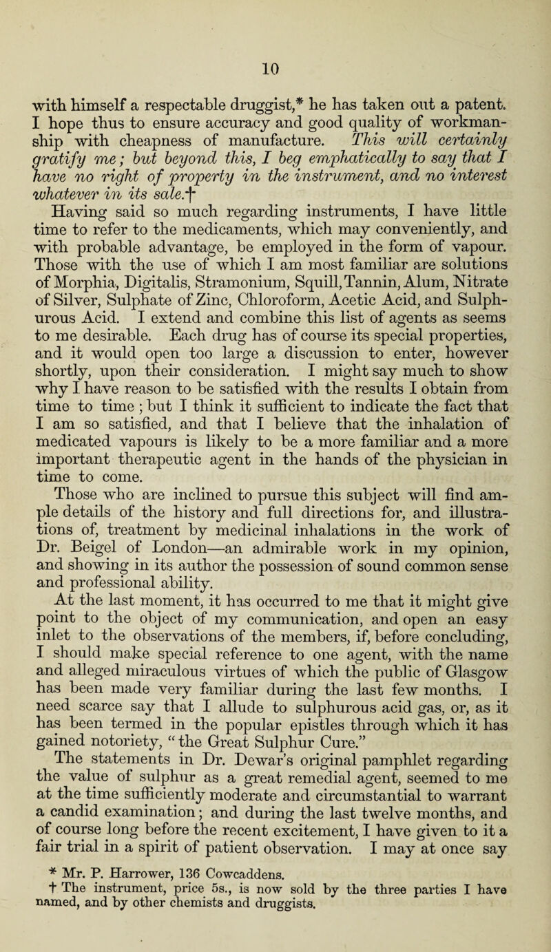 with himself a respectable druggist,* he has taken out a patent. I hope thus to ensure accuracy and good quality of workman¬ ship with cheapness of manufacture. This will certainly gratify me; but beyond this, I beg emphatically to say that I have no right of property in the instrument, and no interest whatever in its sale:(• Having said so much regarding instruments, I have little time to refer to the medicaments, which may conveniently, and with probable advantage, be employed in the form of vapour. Those with the use of which I am most familiar are solutions of Morphia, Digitalis, Stramonium, Squill, Tannin, Alum, Nitrate of Silver, Sulphate of Zinc, Chloroform, Acetic Acid, and Sulph¬ urous Acid. I extend and combine this list of agents as seems to me desirable. Each drug has of course its special properties, and it would open too large a discussion to enter, however shortly, upon their consideration. I might say much to show why I have reason to be satisfied with the results I obtain from time to time ; but I think it sufficient to indicate the fact that I am so satisfied, and that I believe that the inhalation of medicated vapours is likely to be a more familiar and a more important therapeutic agent in the hands of the physician in time to come. Those who are inclined to pursue this subject will find am¬ ple details of the history and full directions for, and illustra¬ tions of, treatment by medicinal inhalations in the work of Dr. Beigel of London—an admirable work in my opinion, and showing in its author the possession of sound common sense and professional ability. At the last moment, it has occurred to me that it might give point to the object of my communication, and open an easy inlet to the observations of the members, if, before concluding, I should make special reference to one agent, with the name and alleged miraculous virtues of which the public of Glasgow has been made very familiar during the last few months. I need scarce say that I allude to sulphurous acid gas, or, as it has been termed in the popular epistles through which it has gained notoriety, “ the Great Sulphur Cure.” The statements in Dr. Dewar’s original pamphlet regarding the value of sulphur as a great remedial agent, seemed to me at the time sufficiently moderate and circumstantial to warrant a candid examination; and during the last twelve months, and of course long before the recent excitement, I have given to it a fair trial in a spirit of patient observation. I may at once say * Mr. P. Harrower, 136 Cowcaddens. + The instrument, price 5s., is now sold by the three parties I have named, and by other chemists and druggists.