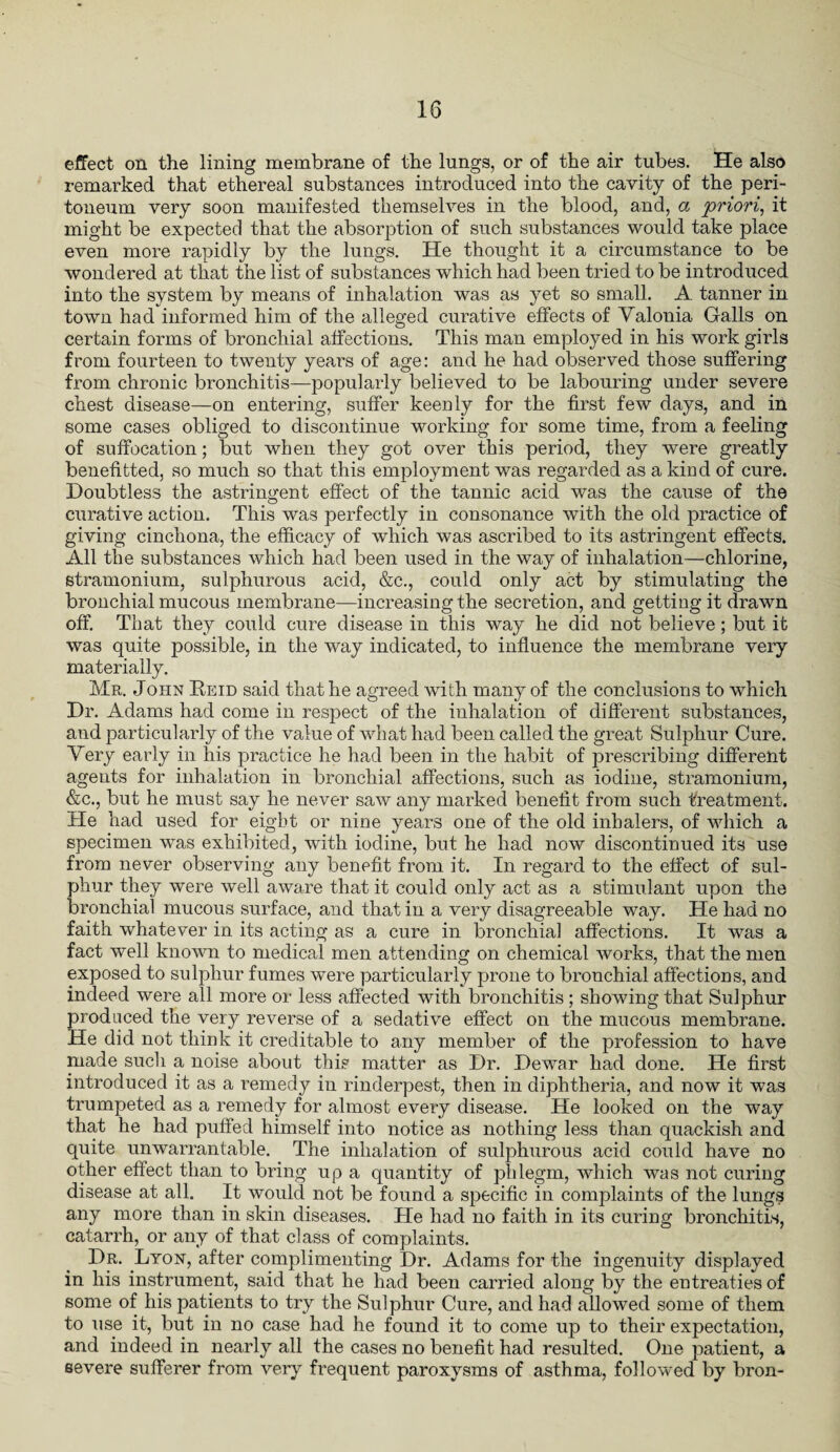 effect on the lining membrane of the lungs, or of the air tubes. He also remarked that ethereal substances introduced into the cavity of the peri¬ toneum very soon manifested themselves in the blood, and, a 'priori, it might be expected that the absorption of such substances would take place even more rapidly by the lungs. He thought it a circumstance to be wondered at that the list of substances which had been tried to be introduced into the system by means of inhalation was as yet so small. A tanner in town had informed him of the alleged curative effects of Valonia Galls on certain forms of bronchial affections. This man employed in his work girls from fourteen to twenty years of age: and he had observed those suffering from chronic bronchitis—popularly believed to be labouring under severe chest disease—on entering, suffer keenly for the first few days, and in some cases obliged to discontinue working for some time, from a feeling of suffocation; but when they got over this period, they were greatly benefitted, so much so that this employment was regarded as a kind of cure. Doubtless the astringent effect of the tannic acid was the cause of the curative action. This was perfectly in consonance with the old practice of giving cinchona, the efficacy of which was ascribed to its astringent effects. All the substances which had been used in the way of inhalation—chlorine, stramonium, sulphurous acid, &c., could only act by stimulating the bronchial mucous membrane—increasing the secretion, and getting it drawn off. That they could cure disease in this way he did not believe; but it was quite possible, in the way indicated, to influence the membrane very materially. Mr. John Reid said that he agreed Avith many of the conclusions to which Dr. Adams had come in respect of the inhalation of different substances, and particularly of the value of what had been called the great Sulphur Cure. Very early in his practice he had been in the habit of prescribing different agents for inhalation in bronchial affections, such as iodine, stramonium, &c., but he must say he never saAV any marked benefit from such treatment. He had used for eight or nine years one of the old inhalers, of which a specimen was exhibited, with iodine, but he had now discontinued its use from never observing any benefit from it. In regard to the effect of sul¬ phur they were well aware that it could only act as a stimulant upon the bronchial mucous surface, and that in a very disagreeable way. He had no faith whatever in its acting as a cure in bronchial affections. It was a fact well knoAvn to medical men attending on chemical Avorks, that the men exposed to sulphur fumes were particularly prone to bronchial affections, and indeed Avere all more or less affected with bronchitis; showing that Sulphur produced the ver}^ reverse of a sedative effect on the mucous membrane. He did not think it creditable to any member of the profession to have made such a noise about this matter as Dr. Dewar had done. He first introduced it as a remedy in rinderpest, then in diphtheria, and now it Avas trumpeted as a remedy for almost every disease. He looked on the way that he had puffed himself into notice as nothing less than quackish and quite unwarrantable. The inhalation of sulphurous acid could have no other effect than to bring up a quantity of phlegm, which was not curing disease at all. It would not be found a specific in complaints of the lungs any more than in skin diseases. He had no faith in its curing bronchitis, catarrh, or any of that class of complaints. Dr. Lyon, after complimenting Dr. Adams for the ingenuity displayed in his instrument, said that he had been carried along by the entreaties of some of his patients to try the Sulphur Cure, and had allowed some of them to use it, but in no case had he found it to come up to their expectation, and indeed in nearly all the cases no benefit had resulted. One patient, a severe sufferer from very frequent paroxysms of asthma, folloAved by bron-