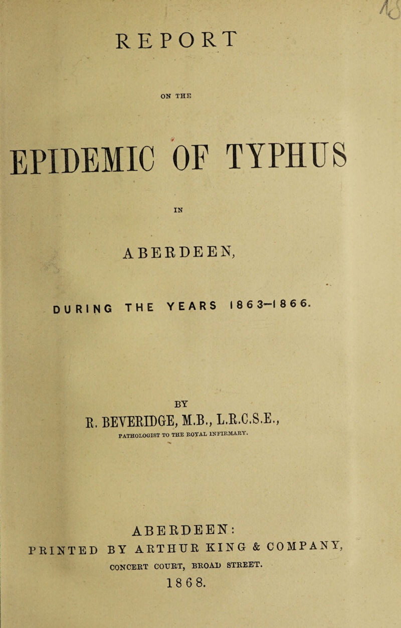 report ON THE EPIDEMIC OF TYPHUS IN ABERDEEN, DURING THE YEARS 186 3-186 6. BY R. BEVERIDGE, M.B., L.R.C.S.E., PATHOLOGIST TO THE ROYAL INFIRMARY. ABERDEEN: PRINTED BY ARTHUR KING & COMPANI, CONCERT COURT, BROAD STREET. 18 68.