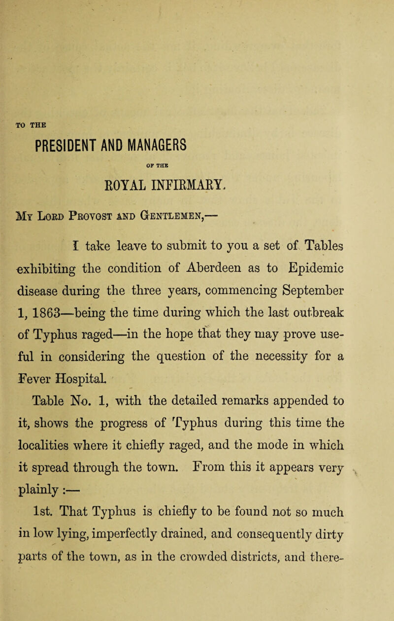 TO THE PRESIDENT AND MANAGERS OF THE ROYAL INFIRMARY. My Lord Provost and Gentlemen,— I take leave to submit to you a set of Tables exhibiting the condition of Aberdeen as to Epidemic disease during the three years, commencing September 1, 1863—being the time during which the last outbreak of Typhus raged—in the hope that they may prove use¬ ful in considering the question of the necessity for a Fever Hospital Table No. 1, with the detailed remarks appended to it, shows the progress of Typhus during this time the localities where it chiefly raged, and the mode in which it spread through the town. From this it appears very plainly:— 1st. That Typhus is chiefly to be found not so much in low lying, imperfectly drained, and consequently dirty parts of the town, as in the crowded districts, and there-