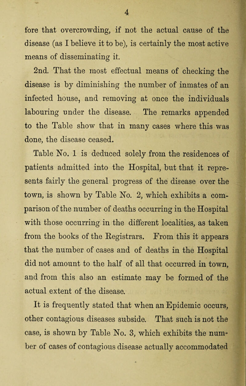 fore that overcrowding, if not the actual cause of the disease (as I believe it to be), is certainly the most active means of disseminating it. 2nd. That the most effectual means of checking the disease is by diminishing the number of inmates of an infected house, and removing at once the individuals labouring under the disease. The remarks appended to the Table show that in many cases where this was done, the disease ceased. Table No. 1 is deduced solely from the residences of patients admitted into the Hospital, but that it repre¬ sents fairly the general progress of the disease over the town, is shown by Table No. 2, which exhibits a com¬ parison of the number of deaths occurring in the Hospital with those occurring in the different localities, as taken from the books of the Registrars. From this it appears that the number of cases and of deaths in the Hospital did not amount to the half of all that occurred in town, and from this also an estimate may be formed of the actual extent of the disease. It is frequently stated that when an Epidemic occurs, other contagious diseases subside. That such is not the case, is shown by Table No. 3, which exhibits the num¬ ber of cases of contagious disease actually accommodated