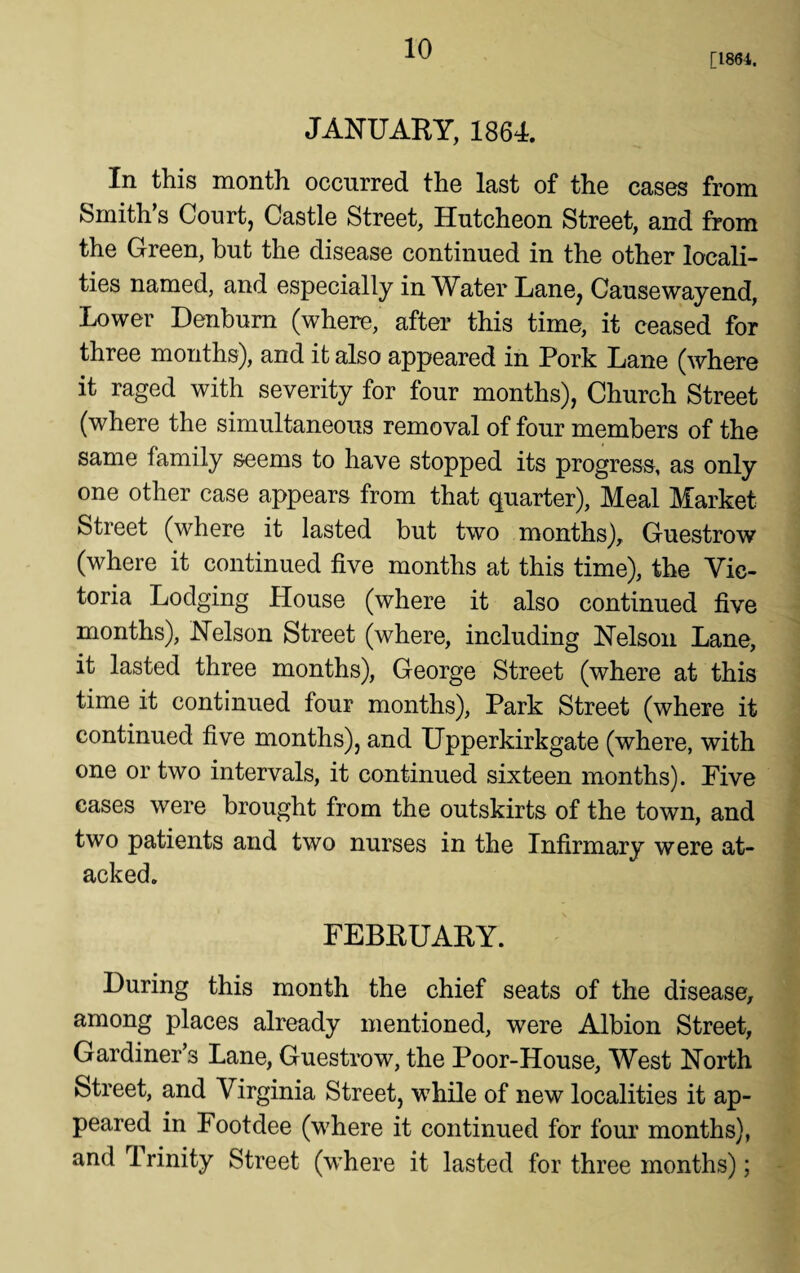 [1864. JANUARY, 1864. In this month occurred the last of the cases from Smith’s Court, Castle Street, Huteheon Street, and from the Green, but the disease continued in the other locali¬ ties named, and especially in Water Lane, Causewayend, Lower Denbum (where, after this time, it ceased for three months), and it also appeared in Pork Lane (where it raged with severity for four months), Church Street (where the simultaneous removal of four members of the same family seems to have stopped its progress, as only one other case appears from that quarter), Meal Market Street (where it lasted but two months), Guestrow (where it continued five months at this time), the Vic¬ toria Lodging House (where it also continued five months), Nelson Street (where, including Nelson Lane, it lasted three months), George Street (where at this time it continued four months), Park Street (where it continued five months), and Upperkirkgate (where, with one or two intervals, it continued sixteen months). Five cases were brought from the outskirts of the town, and two patients and two nurses in the Infirmary were at- acked. FEBRUARY. During this month the chief seats of the disease, among places already mentioned, were Albion Street, Gardiner’s Lane, Guestrow, the Poor-House, West North Street, and Virginia Street, while of new localities it ap¬ peared in Footdee (where it continued for four months), and Trinity Street (where it lasted for three months);