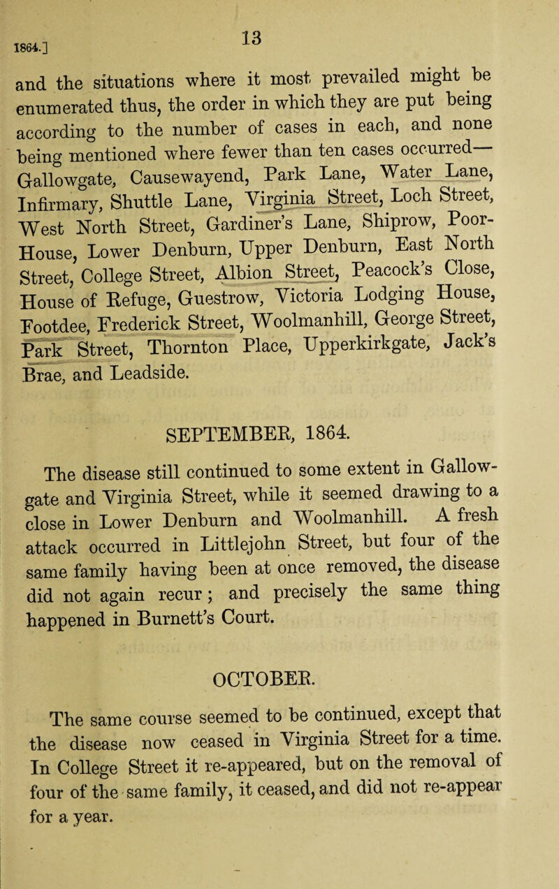 1864.] and the situations where it most prevailed might be enumerated thus, the order in which they are put being according to the number of cases in each, and none being mentioned where fewer than ten cases occurred Gallowgate, Cause way end, Park Lane, Water Lane, Infirmary, Shuttle Lane, Virginia Street, Loch Street, West North Street, Gardiner’s Lane, Shiprow, Poor- House, Lower Denburn, Upper Denburn, East North Street, College Street, Albion Street, Peacock’s Close, House of Refuge, Guestrow, Victoria Lodging House, Footdee, Frederick Street, Woolmanhill, George Street, Park Street, Thornton Place, Upperkirkgate, Jack’s Brae, and Leadside. SEPTEMBER, 1864. The disease still continued to some extent in Gallow- gate and Virginia Street, while it seemed drawing to a close in Lower Denburn and Woolmanhill. A fresh attack occurred in Littlejohn Street, but four of the same family having been at once removed, the disease did not again recur; and precisely the same thing happened in Burnett’s Court. OCTOBER. The same course seemed to be continued, except that the disease now ceased in Virginia Street for a time. In College Street it re-appeared, but on the removal of four of the same family, it ceased, and did not re-appeai for a year.