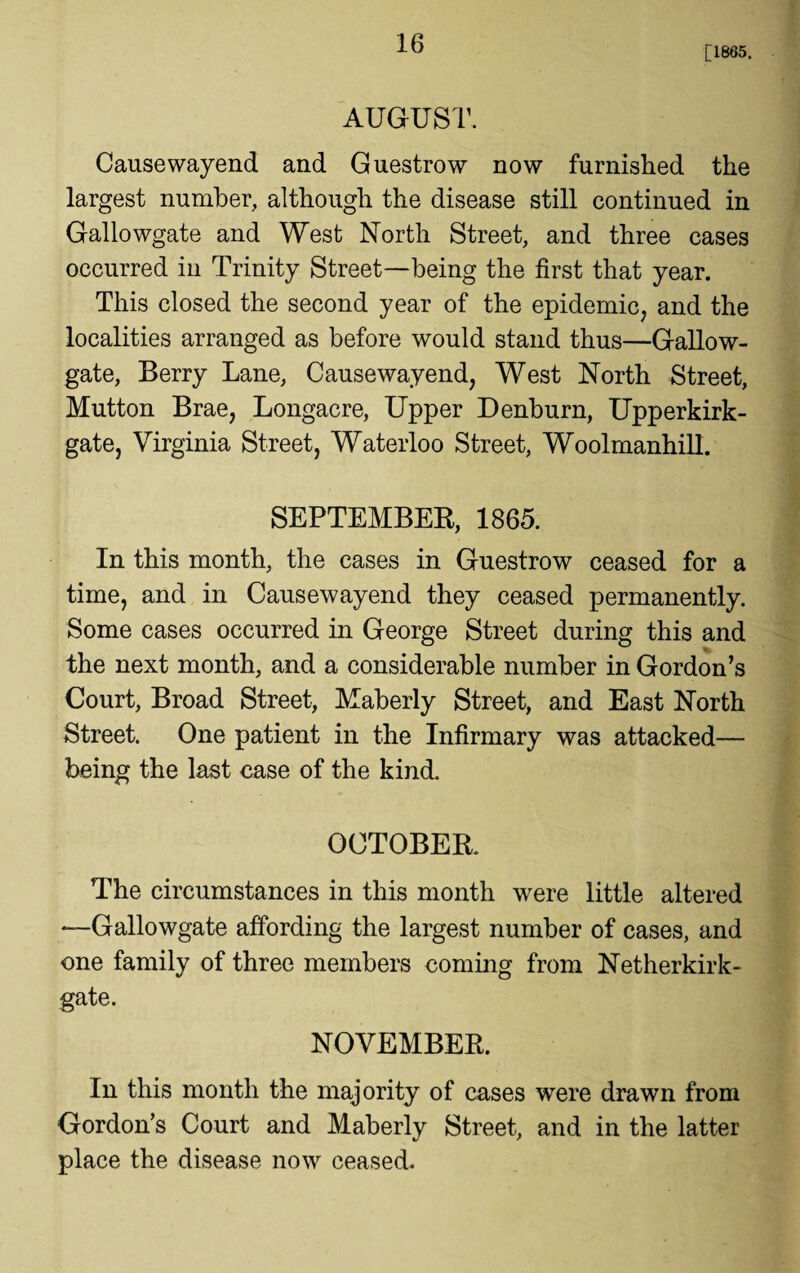 [1865. AUGUST. Causewayend and Guestrow now furnished the largest number, although the disease still continued in Gallowgate and West North Street, and three cases occurred in Trinity Street—being the first that year. This closed the second year of the epidemic, and the localities arranged as before would stand thus—Gallow- gate, Berry Lane, Causewayend, West North Street, Mutton Brae, Longacre, Upper Denburn, Upperkirk- gate, Virginia Street, Waterloo Street, Woolmanhill. SEPTEMBEB, 1865. In this month, the cases in Guestrow ceased for a time, and in Causewayend they ceased permanently. Some cases occurred in George Street during this and the next month, and a considerable number in Gordon’s Court, Broad Street, Maberly Street, and East North Street. One patient in the Infirmary was attacked— being the last case of the kind. OCTOBER. The circumstances in this month were little altered —Gallowgate affording the largest number of cases, and one family of three members coming from Netherkirk- gate. NOVEMBER. In this month the majority of cases were drawn from Gordon’s Court and Maberly Street, and in the latter place the disease now ceased.