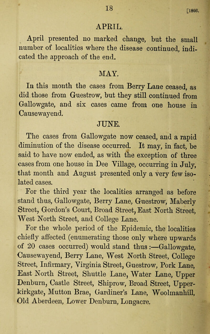 [1866. APRIL. April presented no marked change, but the small number of localities where the disease continued, indi¬ cated the approach of the end. MAY. In this month the cases from Berry Lane ceased, as did those from Guestrow, but they still continued from Gallowgate, and six cases came from one house in Causewayend. JUNE. The cases from Gallowgate now ceased, and a rapid diminution of the disease occurred. It may, in fact, be said to have now ended, as with the exception of three cases from one house in Dee Village, occurring in July, that month and August presented only a very few iso¬ lated cases. For the third year the localities arranged as before stand thus, Gallowgate, Berry Lane, Guestrow, Maberly Street, Gordon’s Court, Broad Street, East North Street, West North Street, and College Lane. For the whole period of the Epidemic, the localities chiefly affected (enumerating those only where upwards of 20 cases occurred) would stand thus :—Gallowgate, Causewayend, Berry Lane, West North Street, College Street, Infirmary, Virginia Street, Guestrow, Pork Lane, East North Street, Shuttle Lane, Water Lane, Upper Denburn, Castle Street, Shiprow, Broad Street, Upper- kirkgate, Mutton Brae, Gardiner’s Lane, Woolmanhill, Old Aberdeen, Lower Denburn, Longacre.