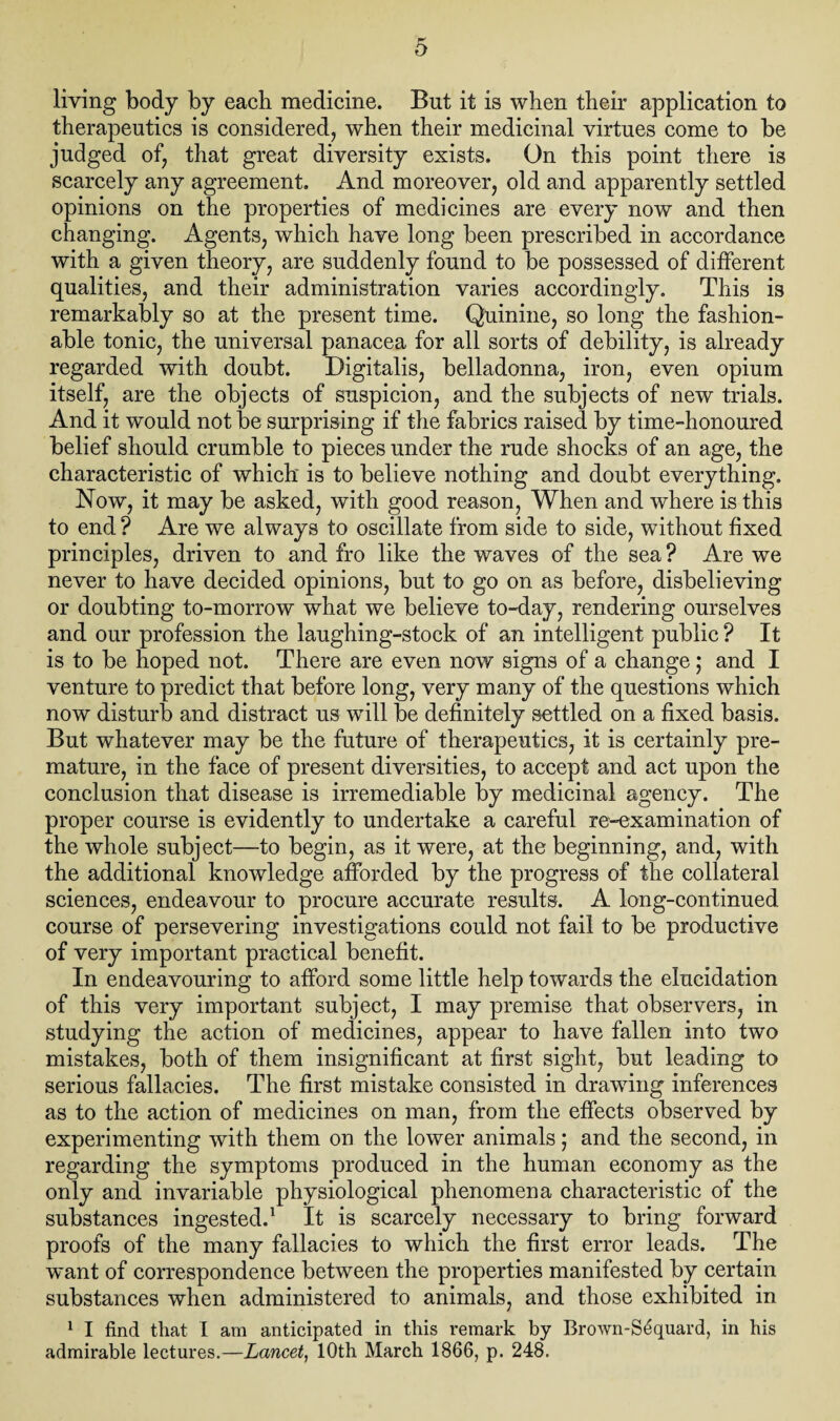 living body by each medicine. But it is when their application to therapeutics is considered, when their medicinal virtues come to be judged of, that great diversity exists. On this point there is scarcely any agreement. And moreover, old and apparently settled opinions on the properties of medicines are every now and then changing. Agents, which have long been prescribed in accordance with a given theory, are suddenly found to be possessed of different qualities, and their administration varies accordingly. This is remarkably so at the present time. Quinine, so long the fashion¬ able tonic, the universal panacea for all sorts of debility, is already regarded with doubt. Digitalis, belladonna, iron, even opium itself, are the objects of suspicion, and the subjects of new trials. And it would not be surprising if the fabrics raised by time-honoured belief should crumble to pieces under the rude shocks of an age, the characteristic of which is to believe nothing and doubt everything. Now, it may be asked, with good reason, When and where is this to end ? Are we always to oscillate from side to side, without fixed principles, driven to and fro like the waves of the sea? Are we never to have decided opinions, but to go on as before, disbelieving or doubting to-morrow what we believe to-day, rendering ourselves and our profession the laughing-stock of an intelligent public ? It is to be hoped not. There are even now signs of a change; and I venture to predict that before long, very many of the questions which now disturb and distract us will be definitely settled on a fixed basis. But whatever may be the future of therapeutics, it is certainly pre¬ mature, in the face of present diversities, to accept and act upon the conclusion that disease is irremediable by medicinal agency. The proper course is evidently to undertake a careful re-examination of the whole subject—to begin, as it were, at the beginning, and, with the additional knowledge afforded by the progress of the collateral sciences, endeavour to procure accurate results. A long-continued course of persevering investigations could not fail to be productive of very important practical benefit. In endeavouring to afford some little help towards the elucidation of this very important subject, I may premise that observers, in studying the action of medicines, appear to have fallen into two mistakes, both of them insignificant at first sight, but leading to serious fallacies. The first mistake consisted in drawing inferences as to the action of medicines on man, from the effects observed by experimenting with them on the lower animals ; and the second, in regarding the symptoms produced in the human economy as the only and invariable physiological phenomena characteristic of the substances ingested.1 It is scarcely necessary to bring forward proofs of the many fallacies to which the first error leads. The want of correspondence between the properties manifested by certain substances when administered to animals, and those exhibited in 1 I find that I am anticipated in this remark by Brown-Sequard, in his admirable lectures.—Lancet, 10th March 1866, p. 248.