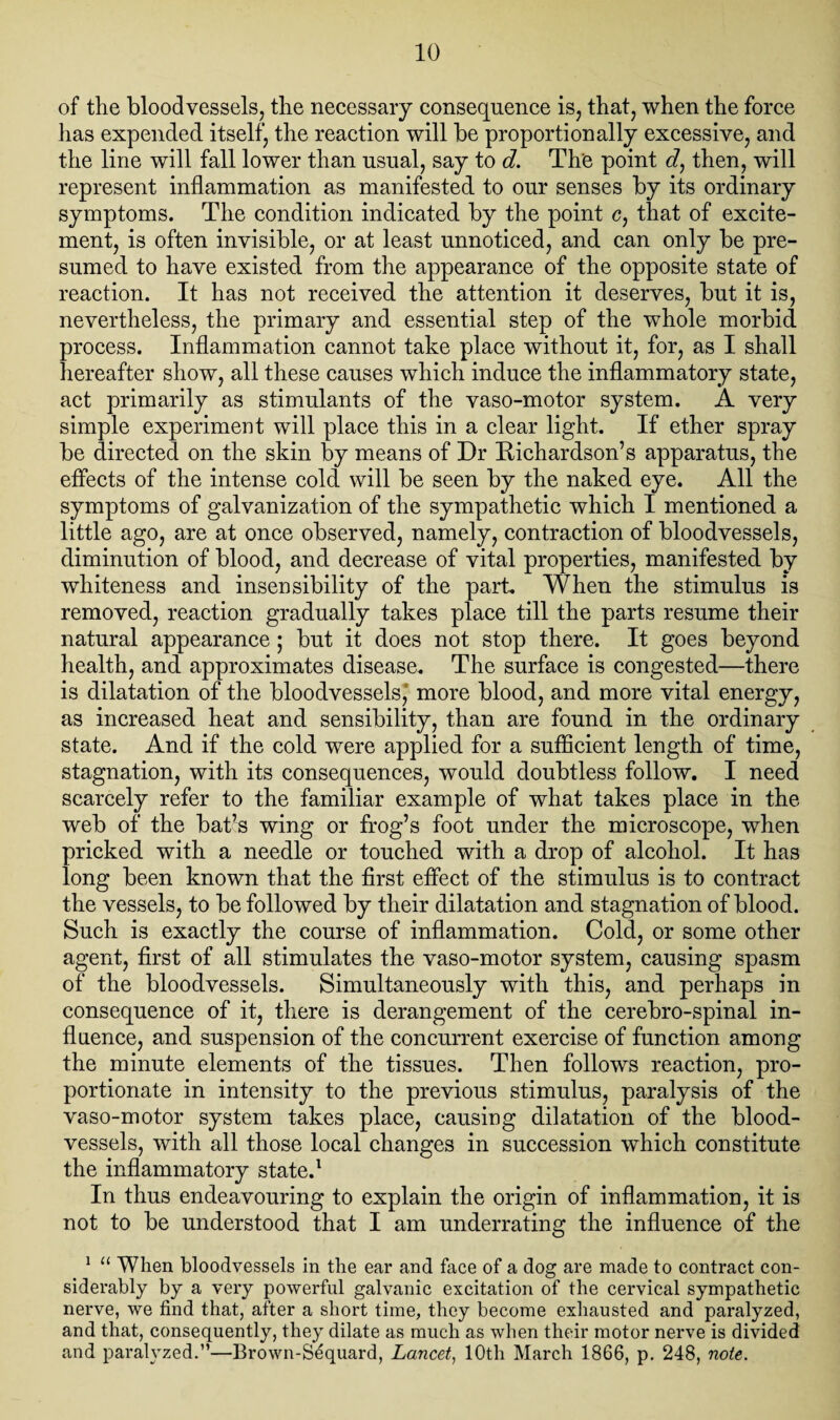 of the bloodvessels, the necessary consequence is, that, when the force lias expended itself, the reaction will be proportionally excessive, and the line will fall lower than usual, say to d. The point d, then, will represent inflammation as manifested to our senses by its ordinary symptoms. The condition indicated by the point c, that of excite¬ ment, is often invisible, or at least unnoticed, and can only be pre¬ sumed to have existed from the appearance of the opposite state of reaction. It has not received the attention it deserves, but it is, nevertheless, the primary and essential step of the whole morbid process. Inflammation cannot take place without it, for, as I shall hereafter show, all these causes which induce the inflammatory state, act primarily as stimulants of the vaso-motor system. A very simple experiment will place this in a clear light. If ether spray be directed on the skin by means of Dr Richardson’s apparatus, the effects of the intense cold will be seen by the naked eye. All the symptoms of galvanization of the sympathetic which I mentioned a little ago, are at once observed, namely, contraction of bloodvessels, diminution of blood, and decrease of vital properties, manifested by whiteness and insensibility of the part. When the stimulus is removed, reaction gradually takes place till the parts resume their natural appearance; but it does not stop there. It goes beyond health, and approximates disease. The surface is congested—there is dilatation of the bloodvessels,' more blood, and more vital energy, as increased heat and sensibility, than are found in the ordinary state. And if the cold were applied for a sufficient length of time, stagnation, with its consequences, would doubtless follow. I need scarcely refer to the familiar example of what takes place in the web of the bat’s wing or frog’s foot under the microscope, when pricked with a needle or touched with a drop of alcohol. It has long been known that the first effect of the stimulus is to contract the vessels, to be followed by their dilatation and stagnation of blood. Such is exactly the course of inflammation. Cold, or some other agent, first of all stimulates the vaso-motor system, causing spasm of the bloodvessels. Simultaneously with this, and perhaps in consequence of it, there is derangement of the cerebro-spinal in¬ fluence, and suspension of the concurrent exercise of function among the minute elements of the tissues. Then follows reaction, pro¬ portionate in intensity to the previous stimulus, paralysis of the vaso-motor system takes place, causing dilatation of the blood¬ vessels, with all those local changes in succession which constitute the inflammatory stated In thus endeavouring to explain the origin of inflammation, it is not to be understood that I am underrating the influence of the 1 11 When bloodvessels in the ear and face of a dog are made to contract con¬ siderably by a very powerful galvanic excitation of the cervical sympathetic nerve, we find that, after a short time, they become exhausted and paralyzed, and that, consequently, they dilate as much as when their motor nerve is divided and paralyzed.”—Brown-Sequard, Lancet, 10th March 1866, p. 248, note.