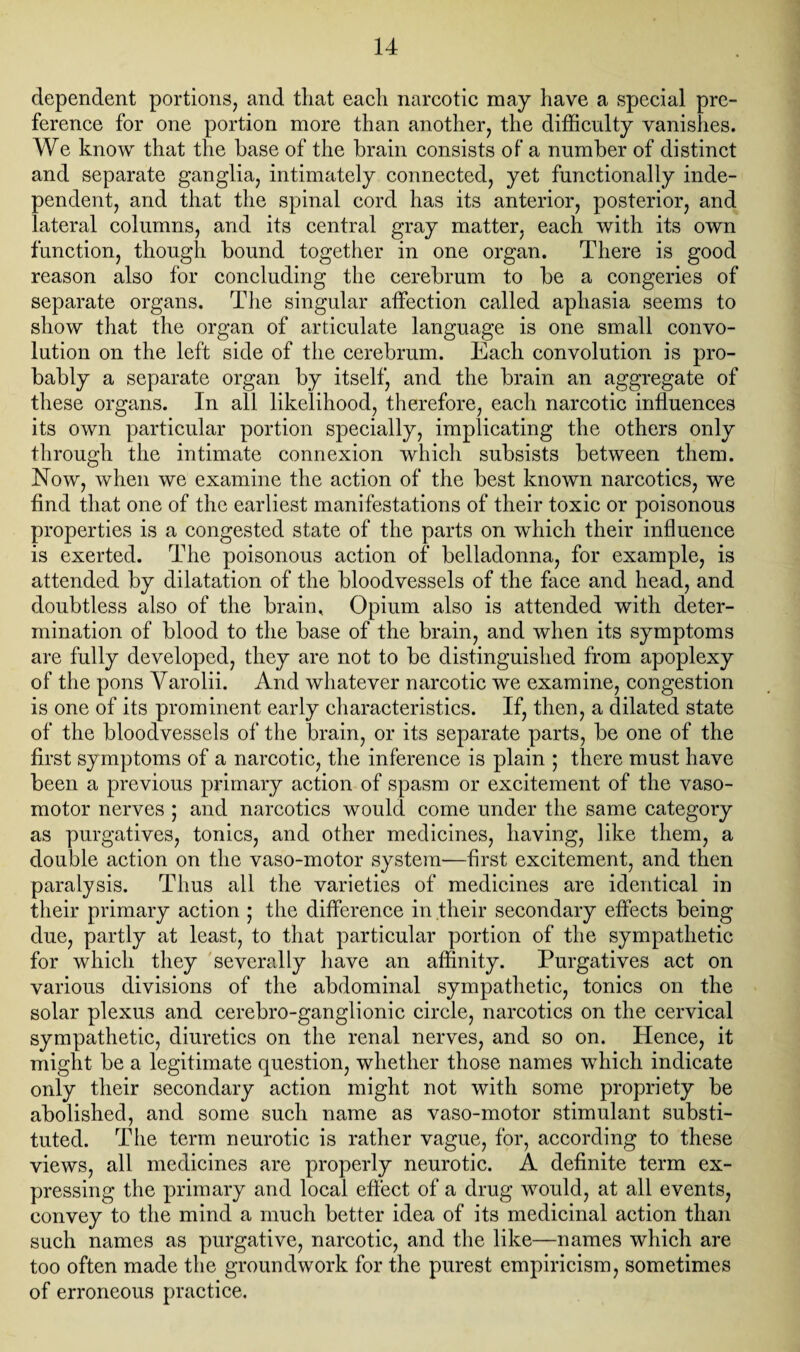 dependent portions, and that each narcotic may have a special pre¬ ference for one portion more than another, the difficulty vanishes. We know that the base of the brain consists of a number of distinct and separate ganglia, intimately connected, yet functionally inde¬ pendent, and that the spinal cord has its anterior, posterior, and lateral columns, and its central gray matter, each with its own function, though bound together in one organ. There is good reason also for concluding the cerebrum to be a congeries of separate organs. The singular affection called aphasia seems to show that the organ of articulate language is one small convo¬ lution on the left side of the cerebrum. Each convolution is pro¬ bably a separate organ by itself, and the brain an aggregate of these organs. In all likelihood, therefore, each narcotic influences its own particular portion specially, implicating the others only through the intimate connexion which subsists between them. Now, when we examine the action of the best known narcotics, we find that one of the earliest manifestations of their toxic or poisonous properties is a congested state of the parts on which their influence is exerted. The poisonous action of belladonna, for example, is attended by dilatation of the bloodvessels of the face and head, and doubtless also of the brain. Opium also is attended with deter¬ mination of blood to the base of the brain, and when its symptoms are fully developed, they are not to be distinguished from apoplexy of the pons Yarolii. And whatever narcotic we examine, congestion is one of its prominent early characteristics. If, then, a dilated state of the bloodvessels of the brain, or its separate parts, be one of the first symptoms of a narcotic, the inference is plain ; there must have been a previous primary action of spasm or excitement of the vaso¬ motor nerves ; and narcotics would come under the same category as purgatives, tonics, and other medicines, having, like them, a double action on the vaso-motor system—first excitement, and then paralysis. Thus all the varieties of medicines are identical in their primary action ; the difference in their secondary effects being due, partly at least, to that particular portion of the sympathetic for which they severally have an affinity. Purgatives act on various divisions of the abdominal sympathetic, tonics on the solar plexus and cerebro-ganglionic circle, narcotics on the cervical sympathetic, diuretics on the renal nerves, and so on. Plence, it might be a legitimate question, whether those names which indicate only their secondary action might not with some propriety be abolished, and some such name as vaso-motor stimulant substi¬ tuted. The term neurotic is rather vague, for, according to these views, all medicines are properly neurotic. A definite term ex¬ pressing the primary and local effect of a drug would, at all events, convey to the mind a much better idea of its medicinal action than such names as purgative, narcotic, and the like—names which are too often made the groundwork for the purest empiricism, sometimes of erroneous practice.