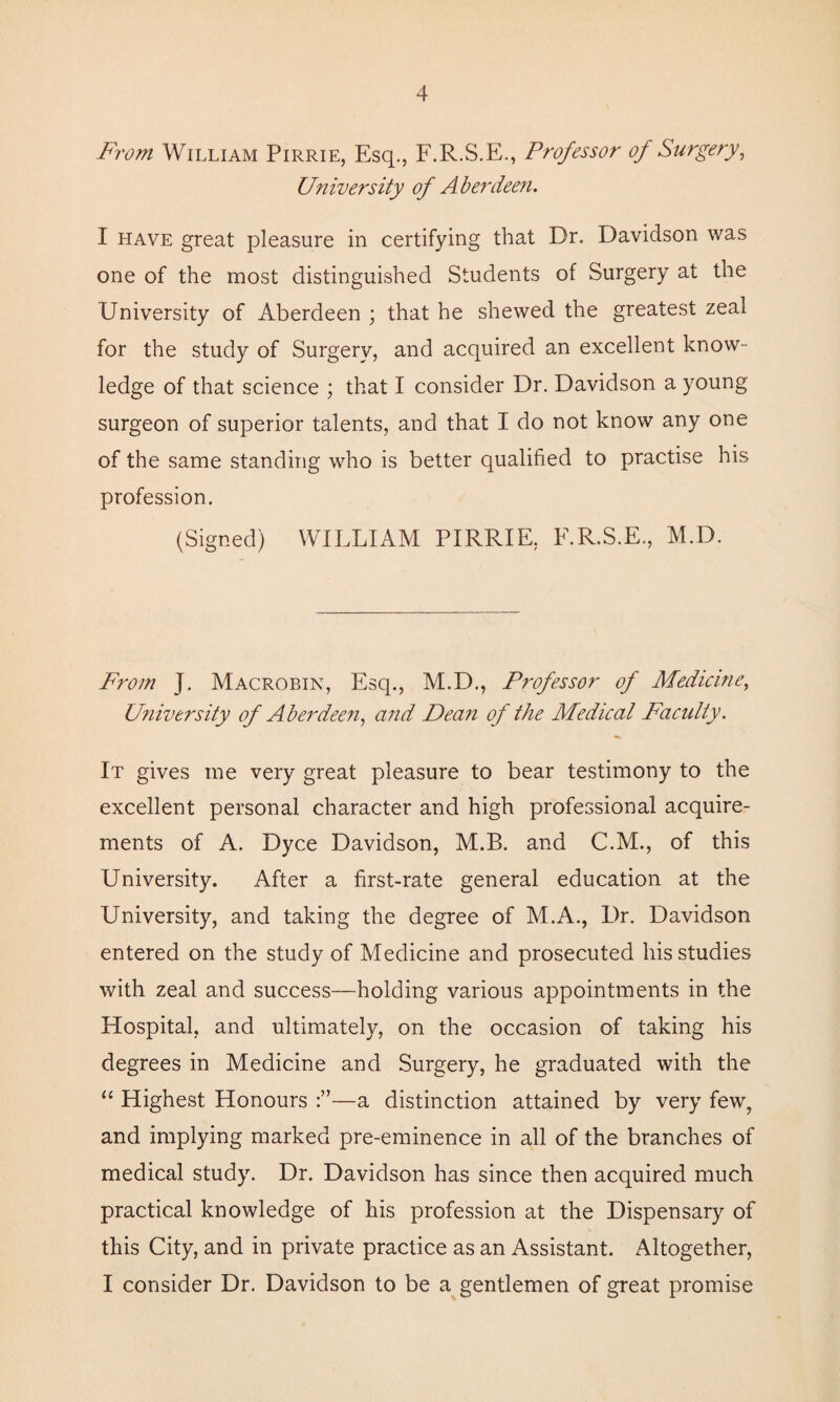 From William Pirrie, Esq., F.R.S.E., Professor of Surgery, University of Aberdeen. I have great pleasure in certifying that Dr. Davidson was one of the most distinguished Students of Surgery at the University of Aberdeen ; that he shewed the greatest zeal for the study of Surgery, and acquired an excellent know¬ ledge of that science ; that I consider Dr. Davidson a young surgeon of superior talents, and that I do not know any one of the same standing who is better qualified to practise his profession. (Signed) WILLIAM PIRRIE, F.R.S.E., M.D. From J. Macrobin, Esq., M.D., Professor of Medicine, University of Aberdeen, and Dean of the Medical Faculty. It gives me very great pleasure to bear testimony to the excellent personal character and high professional acquire¬ ments of A. Dyce Davidson, M.B. and C.M., of this University. After a first-rate general education at the University, and taking the degree of M.A., Dr. Davidson entered on the study of Medicine and prosecuted his studies with zeal and success—holding various appointments in the Hospital, and ultimately, on the occasion of taking his degrees in Medicine and Surgery, he graduated with the “ Highest Honours —a distinction attained by very few, and implying marked pre-eminence in all of the branches of medical study. Dr. Davidson has since then acquired much practical knowledge of his profession at the Dispensary of this City, and in private practice as an Assistant. Altogether, I consider Dr. Davidson to be a gentlemen of great promise