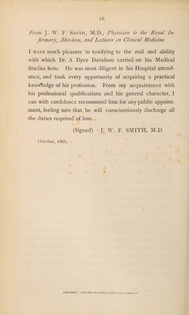 From J. W. F. Smith, M.D., Physician to the Royal In¬ firmary, Aberdeen, and Lecturer on Clinical Medicine. I have much pleasure in testifying to the zeal and ability with which Dr. A. Dyce Davidson carried on his Medical Studies here. He was most diligent in his Hospital attend¬ ance, and took every opportunity of acquiring a practical knowledge of his profession. From my acquaintance with his professional qualifications and his general character, I can with confidence recommend him for any public appoint¬ ment, feeling sure that he will conscientiously discharge all the duties required of him. (Signed) J. W. F. SMITH, M.D. October, 1866. ABERDEEN : PRINTED BY ARTHUR KING! AND COMPANY.