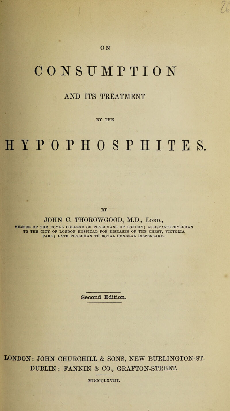 ? i y ON CONSUMPTION AND ITS TREATMENT BY THE HYPOPHOSPHITES. BY JOHN C. THOROWGOOD, M.D., Lond., MEMBER OF THE EOYAL COLLEGE OF PHYSICIANS OF LONDON; ASSISTANT-PHYSICIAN TO THE CITY OF LONDON HOSPITAL FOR DISEASES OF THE CHEST, VICTORIA park; late physician to royal general dispensary. Second Edition. LONDON: JOHN CHURCHILL & SONS, NEW BURLINGTON-ST. DUBLIN : FANNIN & CO., GRAFTON-STREET. mdccclxviii.