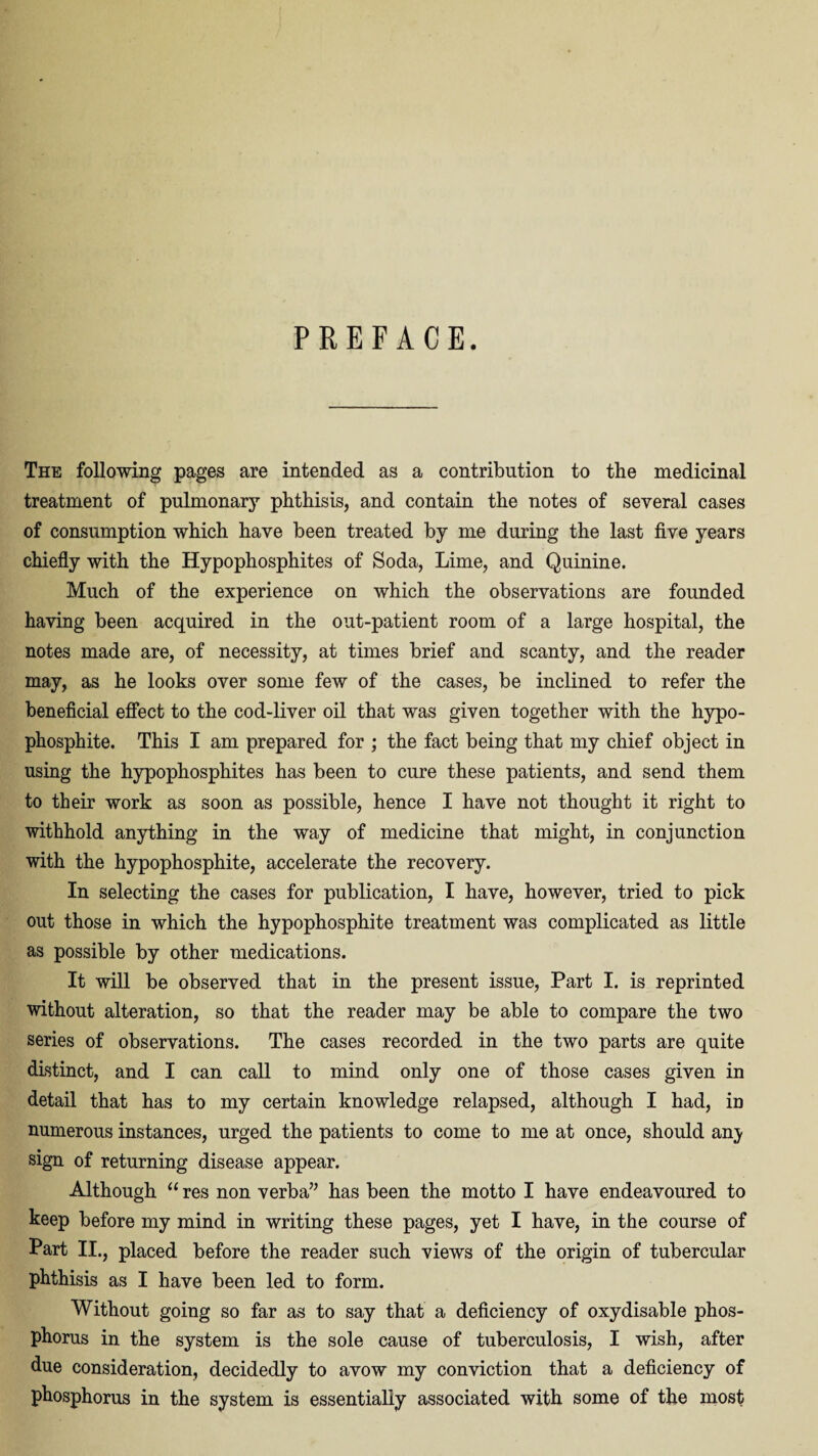 PREFACE. The following pages are intended as a contribution to the medicinal treatment of pulmonary phthisis, and contain the notes of several cases of consumption which have been treated by me during the last five years chiefly with the Hypophosphites of Soda, Lime, and Quinine. Much of the experience on which the observations are founded having been acquired in the out-patient room of a large hospital, the notes made are, of necessity, at times brief and scanty, and the reader may, as he looks over some few of the cases, be inclined to refer the beneficial effect to the cod-liver oil that was given together with the hypo- phosphite. This I am prepared for ; the fact being that my chief object in using the hypophosphites has been to cure these patients, and send them to their work as soon as possible, hence I have not thought it right to withhold anything in the way of medicine that might, in conjunction with the hypophosphite, accelerate the recovery. In selecting the cases for publication, I have, however, tried to pick out those in which the hypophosphite treatment was complicated as little as possible by other medications. It will be observed that in the present issue, Part I. is reprinted without alteration, so that the reader may be able to compare the two series of observations. The cases recorded in the two parts are quite distinct, and I can call to mind only one of those cases given in detail that has to my certain knowledge relapsed, although I had, in numerous instances, urged the patients to come to me at once, should any sign of returning disease appear. Although “ res non verba” has been the motto I have endeavoured to keep before my mind in writing these pages, yet I have, in the course of Part II., placed before the reader such views of the origin of tubercular phthisis as I have been led to form. Without going so far as to say that a deficiency of oxydisable phos¬ phorus in the system is the sole cause of tuberculosis, I wish, after due consideration, decidedly to avow my conviction that a deficiency of phosphorus in the system is essentially associated with some of the most