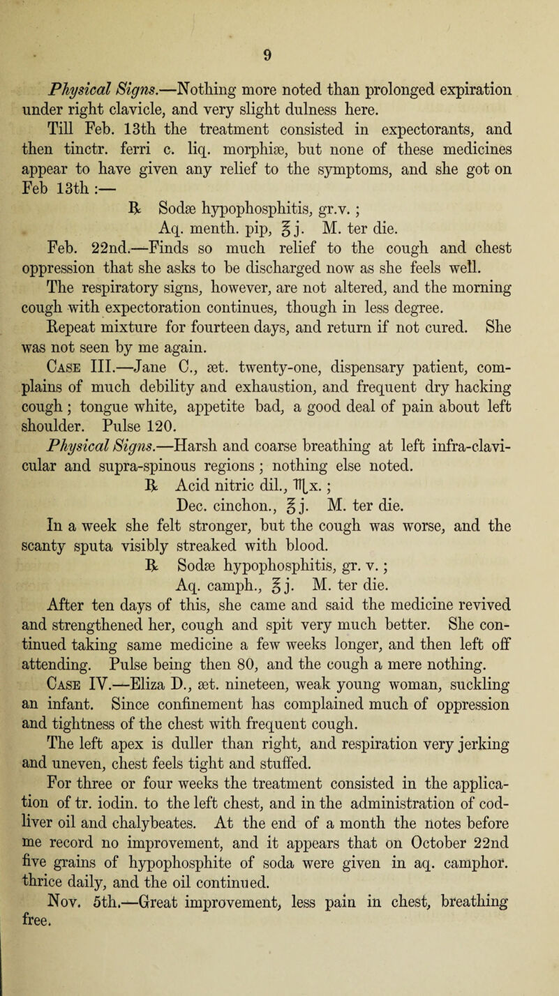Physical Signs.—Nothing more noted than prolonged expiration under right clavicle, and very slight dulness here. Till Feb. 13th the treatment consisted in expectorants, and then tinctr. ferri c. liq. morphise, but none of these medicines appear to have given any relief to the symptoms, and she got on Feb 13 th :— R Sodse hypophosphitis, gr.v.; Aq. menth. pip, g j. M. ter die. Feb. 22nd.—Finds so much relief to the cough and chest oppression that she asks to be discharged now as she feels well. The respiratory signs, however, are not altered, and the morning cough with expectoration continues, though in less degree. Repeat mixture for fourteen days, and return if not cured. She was not seen by me again. Case III.—Jane C., set. twenty-one, dispensary patient, com¬ plains of much debility and exhaustion, and frequent dry hacking cough ; tongue white, appetite bad, a good deal of pain about left shoulder. Pulse 120. Physical Signs.—Harsh and coarse breathing at left infra-clavi- cular and supra-spinous regions; nothing else noted. R Acid nitric dil., F[x.; Dec. cinchon., §j. M. ter die. In a week she felt stronger, but the cough was worse, and the scanty sputa visibly streaked with blood. R Sodse hypophosphitis, gr. v.; Aq. camph., § j. M. ter die. After ten days of this, she came and said the medicine revived and strengthened her, cough and spit very much better. She con¬ tinued taking same medicine a few weeks longer, and then left off attending. Pulse being then 80, and the cough a mere nothing. Case IV.—Eliza D., set. nineteen, weak young woman, suckling an infant. Since confinement has complained much of oppression and tightness of the chest with frequent cough. The left apex is duller than right, and respiration very jerking and uneven, chest feels tight and stuffed. For three or four weeks the treatment consisted in the applica¬ tion of tr. iodin. to the left chest, and in the administration of cod- liver oil and chalybeates. At the end of a month the notes before me record no improvement, and it appears that on October 22nd five grains of hypophosphite of soda were given in aq. camphor, thrice daily, and the oil continued. Nov. 5th.—Great improvement, less pain in chest, breathing free.