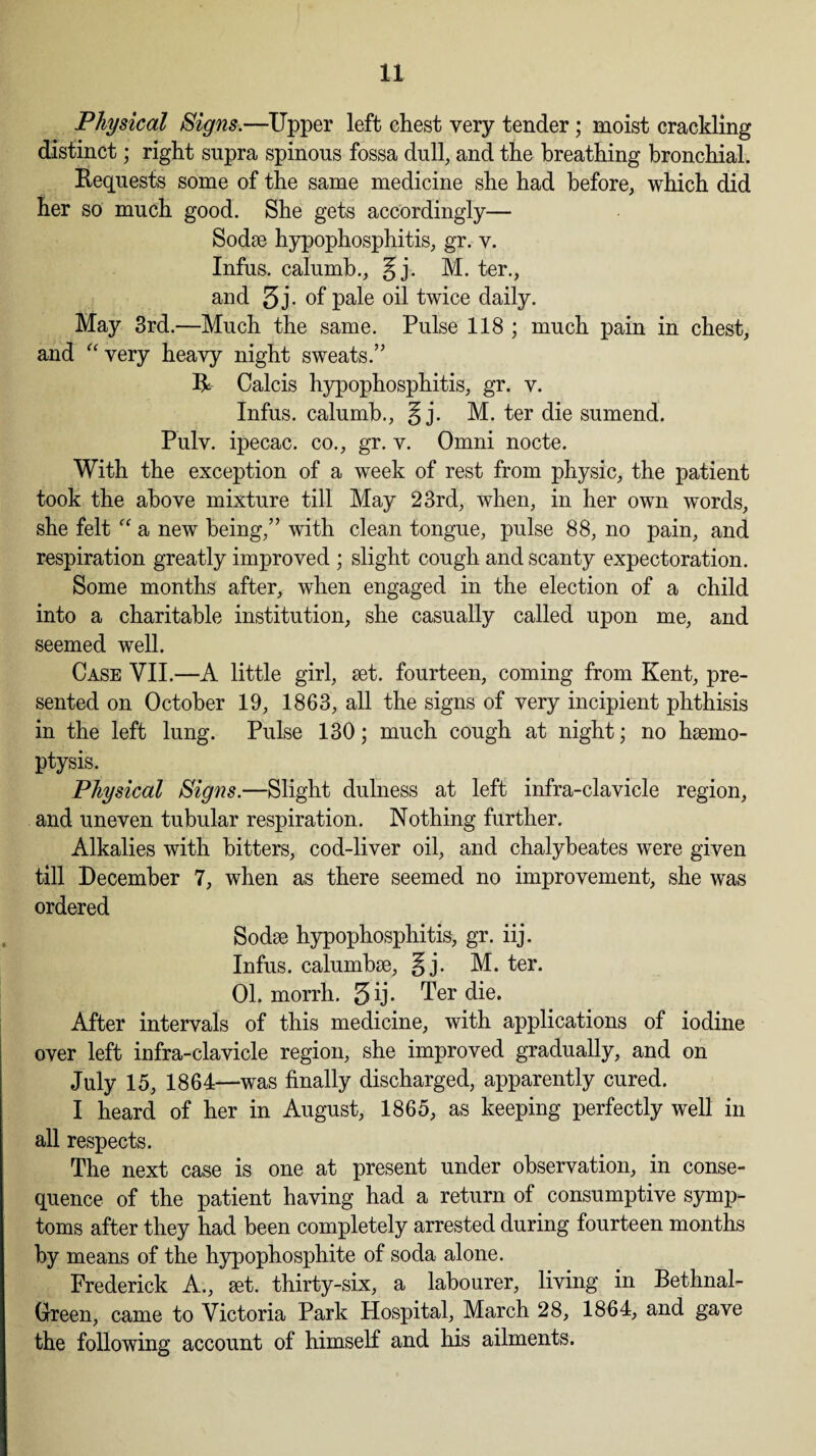 Physical Signs.—Upper left chest very tender ; moist crackling distinct; right supra spinous fossa dull, and the breathing bronchial. Requests some of the same medicine she had before, which did her so much good. She gets accordingly— Sodse hypophosphitis, gr. v. Infus. calumb., ^j. M. ter., and 5j. of pale oil twice daily. May 3rd.—Much the same. Pulse 118 ; much pain in chest, and “ very heavy night sweats.” R Calcis hypophosphitis, gr. v. Infus. calumb., § j. M. ter die sumend. Pulv. ipecac, co., gr. v. Omni nocte. With the exception of a week of rest from physic, the patient took the above mixture till May 23rd, when, in her own words, she felt “ a new being,” with clean tongue, pulse 88, no pain, and respiration greatly improved ; slight cough and scanty expectoration. Some months after, when engaged in the election of a child into a charitable institution, she casually called upon me, and seemed well. Case VII.—A little girl, set. fourteen, coming from Kent, pre¬ sented on October 19, 1863, all the signs of very incipient phthisis in the left lung. Pulse 130; much cough at night; no haemo¬ ptysis. Physical Signs.—Slight dulness at left infra-clavicle region, and uneven tubular respiration. Nothing further. Alkalies with bitters, cod-liver oil, and chalybeates were given till December 7, when as there seemed no improvement, she was ordered Sodse hypophosphitis, gr. iij. Infus. calumbae, §j. M. ter. 01. morrh. 3 ij. Ter die. After intervals of this medicine, with applications of iodine over left infra-clavicle region, she improved gradually, and on July 15, 1864—was finally discharged, apparently cured. I heard of her in August, 1865, as keeping perfectly well in all respects. The next case is one at present under observation, in conse¬ quence of the patient having had a return of consumptive symp¬ toms after they had been completely arrested during fourteen months by means of the hypophosphite of soda alone. Frederick A., set. thirty-six, a labourer, living in Bethnal- Green, came to Victoria Park Hospital, March 28, 1864, and gave the following account of himself and his ailments.