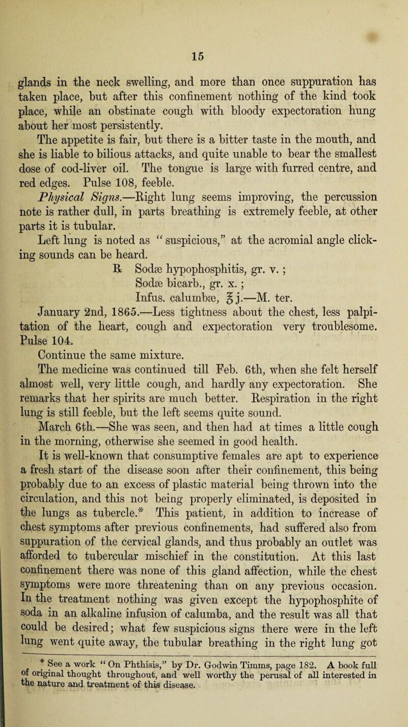 glands in the neck swelling, and more than once suppuration has taken place, but after this confinement nothing of the kind took place, while an obstinate cough with bloody expectoration hung about her most persistently. The appetite is fair, but there is a bitter taste in the mouth, and she is liable to bilious attacks, and quite unable to bear the smallest dose of cod-liver oil. The tongue is large with furred centre, and red edges. Pulse 108, feeble. Physical Signs.—Right lung seems improving, the percussion note is rather dull, in parts breathing is extremely feeble, at other parts it is tubular. Left lung is noted as “ suspicious,” at the acromial angle click¬ ing sounds can be heard. R Sodae hypophosphitis, gr. v.; Sodae bicarb., gr. x.; Infus. calumbae, §j.—M. ter. January 2nd, 1865.—Less tightness about the chest, less palpi¬ tation of the heart, cough and expectoration very troublesome. Pulse 104. Continue the same mixture. The medicine was continued till Feb. 6th, when she felt herself almost well, very little cough, and hardly any expectoration. She remarks that her spirits are much better. Respiration in the right lung is still feeble, but the left seems quite sound. March 6th.—She was seen, and then had at times a little cough in the morning, otherwise she seemed in good health. It is well-known that consumptive females are apt to experience a fresh start of the disease soon after their confinement, this being probably due to an excess of plastic material being thrown into the circulation, and this not being properly eliminated, is deposited in the lungs as tubercle.* This patient, in addition to increase of chest symptoms after previous confinements, had suffered also from suppuration of the cervical glands, and thus probably an outlet was afforded to tubercular mischief in the constitution. At this last confinement there was none of this gland affection, while the chest symptoms were more threatening than on any previous occasion. In the treatment nothing was given except the hypophosphite of soda in an alkaline infusion of calumba, and the result was all that could be desired; what few suspicious signs there were in the left lung went quite away, the tubular breathing in the right lung got * See a work “ On Phthisis,” by Dr. Godwin Timms, page 182. A book full of original thought throughout, and well worthy the perusal of all interested in the nature and treatment of this disease.