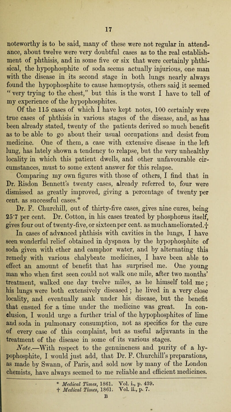 noteworthy is to be said, many of these were not regular in attend¬ ance, about twelve were very doubtful cases as to the real establish¬ ment of phthisis, and in some five or six that were certainly phthi¬ sical, the hypophosphite of soda seems actually injurious, one man with the disease in its second stage in both lungs nearly always found the hypophosphite to cause haemoptysis, others said it seemed “ very trying to the chest,” but this is the worst I have to tell of my experience of the hypophosphites. Of the 115 cases of which I have kept notes, 100 certainly were true cases of phthisis in various stages of the disease, and, as has been already stated, twenty of the patients derived so much benefit as to be able to go about their usual occupations and desist from medicine. One of them, a case with extensive disease in the left lung, has lately shown a tendency to relapse, but the very unhealthy locality in which this patient dwells, and other unfavourable cir¬ cumstances, must to some extent answer for this relapse. Comparing my own figures with those of others, I find that in Dr. ftisdon Bennett’s twenty cases, already referred to, four were dismissed as greatly improved, giving a percentage of twenty per cent, as successful cases.* Dr. F. Churchill, out of thirty-five cases, gives nine cures, being 25'7 per cent. Dr. Cotton, in his cases treated by phosphorus itself, gives four out of twenty-five, or sixteen per cent, as much ameliorated.-]* In cases of advanced phthisis with cavities in the lungs, I have seen wonderful relief obtained in dyspnoea by the hypophosphite of soda given with ether and camphor water, and by alternating this remedy with various chalybeate medicines, I have been able to effect an amount of benefit that has surprised me. One young man who when first seen could not walk one mile, after two months’ treatment, walked one day twelve miles, as he himself told me; his lungs were both extensively diseased; he lived in a very close locality, and eventually sank under his disease, but the benefit that ensued for a time under the medicine was great. In con¬ clusion, I would urge a further trial of the hypophosphites of lime and soda in pulmonary consumption, not as specifics for the cure of every case of this complaint, but as useful adjuvants in the treatment of the disease in some of its various stages. Note.—With respect to the genuineness and purity of a hy¬ pophosphite, I would just add, that Dr. F. Churchill’s preparations, as made by Swann, of Paris, and sold now by many of the London chemists, have always seemed to me reliable and efficient medicines. * Medical Times, 1861. Vol. i., p. 439. + Medical Times, 1861. Yol. ii., p. 7. B *