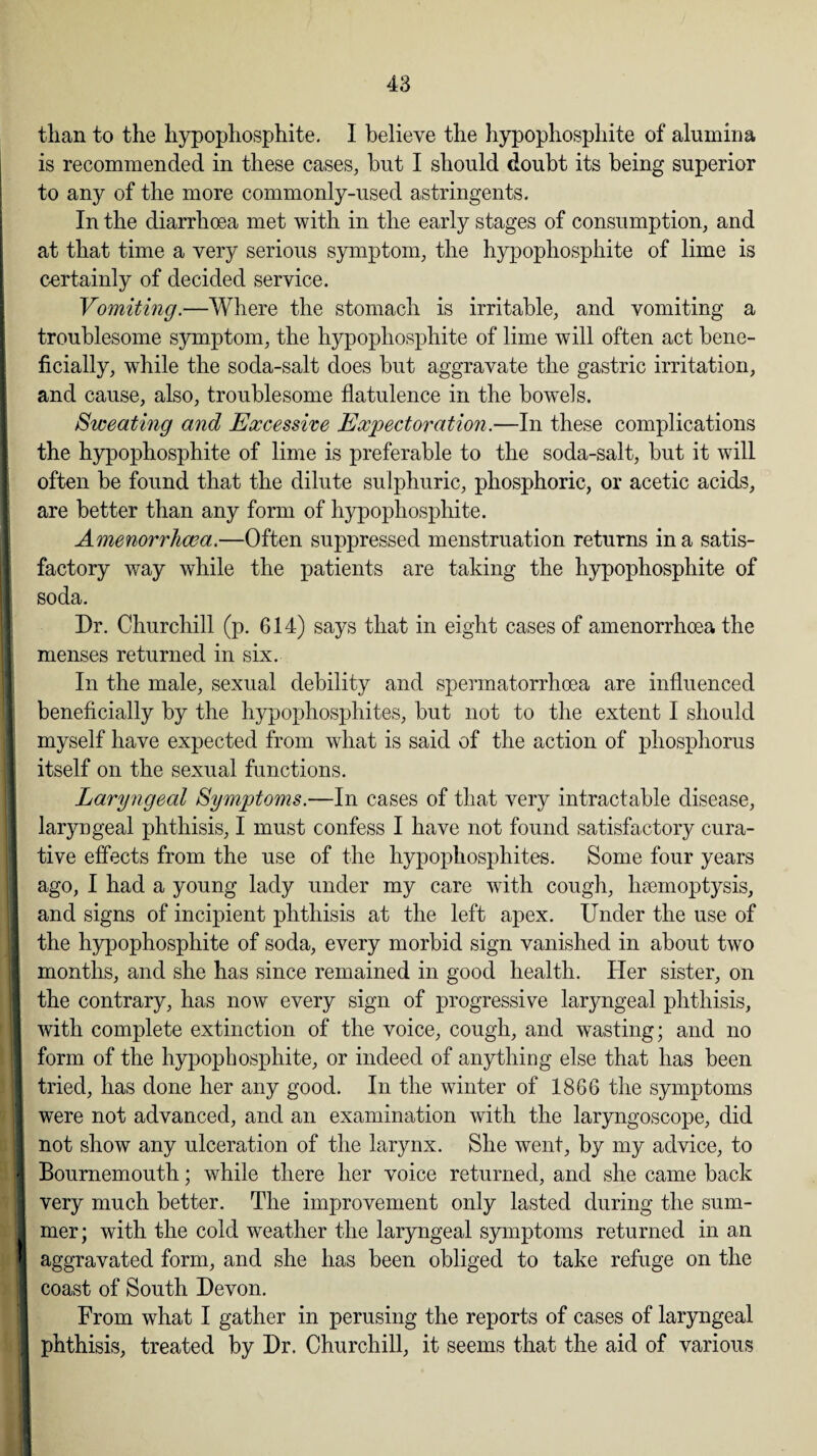 than to the hypophosphite. I believe the hypophosphite of alumina is recommended in these cases, but I should doubt its being superior to any of the more commonly-used astringents. In the diarrhoea met with in the early stages of consumption, and at that time a very serious symptom, the hypophosphite of lime is certainly of decided service. Vomiting.—Where the stomach is irritable, and vomiting a troublesome symptom, the hypophosphite of lime will often act bene¬ ficially, wThile the soda-salt does but aggravate the gastric irritation, and cause, also, troublesome flatulence in the bowels. Sweating and Excessive Expectoration.—In these complications the hypophosphite of lime is preferable to the soda-salt, but it will often be found that the dilute sulphuric, phosphoric, or acetic acids, are better than any form of hypophosphite. Amenorrhcea.—Often suppressed menstruation returns in a satis¬ factory way while the patients are taking the hypophosphite of soda. Dr. Churchill (p. 614) says that in eight cases of amenorrhoea the ft menses returned in six. In the male, sexual debility and spermatorrhoea are influenced beneficially by the hypophosphites, but not to the extent I should myself have expected from what is said of the action of phosphorus itself on the sexual functions. Laryngeal Symptoms.—In cases of that very intractable disease, laryngeal phthisis, I must confess I have not found satisfactory cura¬ tive effects from the use of the hypophosphites. Some four years ago, I had a young lady under my care with cough, haemoptysis, and signs of incipient phthisis at the left apex. Under the use of the hypophosphite of soda, every morbid sign vanished in about two I months, and she has since remained in good health. Her sister, on the contrary, has now every sign of progressive laryngeal phthisis, I with complete extinction of the voice, cough, and wasting; and no form of the hypophosphite, or indeed of anything else that has been tried, has done her any good. In the winter of 1866 the symptoms 1 were not advanced, and an examination with the laryngoscope, did not show any ulceration of the larynx. She went, by my advice, to | Bournemouth; while there her voice returned, and she came back I very much better. The improvement only lasted during the sum¬ mer; with the cold weather the laryngeal symptoms returned in an ' aggravated form, and she has been obliged to take refuge on the 1 coast of South Devon. From what I gather in perusing the reports of cases of laryngeal phthisis, treated by Dr. Churchill, it seems that the aid of various