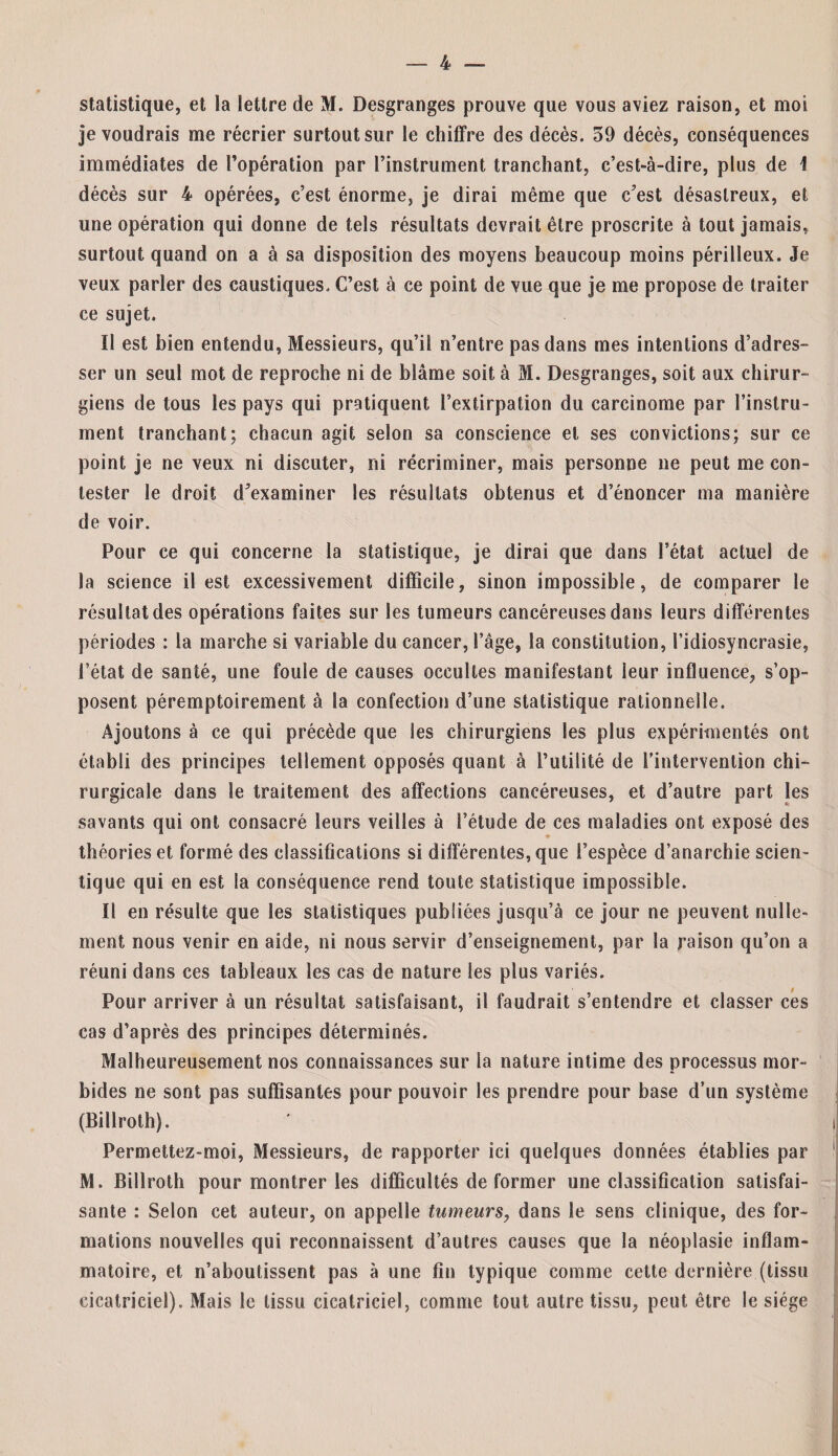 statistique, et la lettre de M. Desgranges prouve que vous aviez raison, et moi je voudrais me récrier surtout sur le chiffre des décès. 59 décès, conséquences immédiates de l’opération par l’instrument tranchant, c’est-à-dire, plus de 1 décès sur 4 opérées, c’est énorme, je dirai même que c’est désastreux, et une opération qui donne de tels résultats devrait être proscrite à tout jamais,, surtout quand on a à sa disposition des moyens beaucoup moins périlleux. Je veux parler des caustiques. C’est à ce point de vue que je me propose de traiter ce sujet. ïl est bien entendu, Messieurs, qu’il n’entre pas dans mes intentions d’adres¬ ser un seul mot de reproche ni de blâme soit à M. Desgranges, soit aux chirur¬ giens de tous les pays qui pratiquent l’extirpation du carcinome par l’instru¬ ment tranchant; chacun agit selon sa conscience et ses convictions; sur ce point je ne veux ni discuter, ni récriminer, mais personne ne peut me con¬ tester le droit d’examiner les résultats obtenus et d’énoncer ma manière de voir. Pour ce qui concerne la statistique, je dirai que dans l’état actuel de la science il est excessivement difficile, sinon impossible, de comparer le résultat des opérations faites sur les tumeurs cancéreuses dans leurs différentes périodes : la marche si variable du cancer, l’âge, la constitution, l’idiosyncrasie, l’état de santé, une foule de causes occultes manifestant leur influence, s’op¬ posent péremptoirement à la confection d’une statistique rationnelle. Ajoutons à ce qui précède que les chirurgiens les plus expérimentés ont établi des principes tellement opposés quant à l’utilité de l’intervention chi¬ rurgicale dans le traitement des affections cancéreuses, et d’autre part les savants qui ont consacré leurs veilles à l’étude de ces maladies ont exposé des théories et formé des classifications si différentes, que l’espèce d’anarchie scien- tique qui en est la conséquence rend toute statistique impossible. Il en résulte que les statistiques publiées jusqu’à ce jour ne peuvent nulle¬ ment nous venir en aide, ni nous servir d’enseignement, par la raison qu’on a réuni dans ces tableaux les cas de nature les plus variés. Pour arriver à un résultat satisfaisant, il faudrait s’entendre et classer ces cas d’après des principes déterminés. Malheureusement nos connaissances sur la nature intime des processus mor¬ bides ne sont pas suffisantes pour pouvoir les prendre pour base d’un système (Billroth). Permettez-moi, Messieurs, de rapporter ici quelques données établies par M. Billroth pour montrer les difficultés de former une classification satisfai¬ sante : Selon cet auteur, on appelle tumeurs, dans le sens clinique, des for¬ mations nouvelles qui reconnaissent d’autres causes que la néoplasie inflam¬ matoire, et n’aboutissent pas à une fin typique comme cette dernière (tissu cicatriciel). Mais le tissu cicatriciel, comme tout autre tissu, peut être le siège