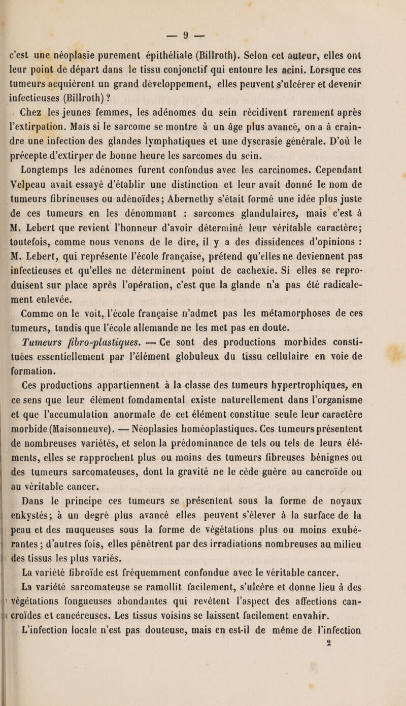 c’est une néoplasie purement épithéliale (Billroth). Selon cet auteur, elles ont leur point de départ dans le tissu conjonctif qui entoure les acini. Lorsque ces tumeurs acquièrent un grand développement, elles peuvent s’ulcérer et devenir infectieuses (Billroth) ? Chez les jeunes femmes, les adénomes du sein récidivent rarement après l’extirpation. Mais si le sarcome se montre à un âge plus avancé, on a à crain¬ dre une infection des glandes lymphatiques et une dyscrasie générale. D’où le précepte d’extirper de bonne heure les sarcomes du sein. Longtemps les adénomes furent confondus avec les carcinomes. Cependant Velpeau avait essayé d’établir une distinction et leur avait donné le nom de tumeurs fibrineuses ou adénoïdes; Abernethy s’était formé une idée plus juste de ces tumeurs en les dénommant : sarcomes glandulaires, mais c’est à M. Lebert que revient l’honneur d’avoir déterminé leur véritable caractère; toutefois, comme nous venons de le dire, il y a des dissidences d’opinions : M. Lebert, qui représente l’école française, prétend qu’elles ne deviennent pas infectieuses et qu’elles ne déterminent point de cachexie. Si elles se repro¬ duisent sur place après l’opération, c’est que la glande n’a pas été radicale¬ ment enlevée. Comme on le voit, l’école française n’admet pas les métamorphoses de ces tumeurs, tandis que l’école allemande ne les met pas en doute. Tumeurs fibro-plastiques. — Ce sont des productions morbides consti¬ tuées essentiellement par l’élément globuleux du tissu cellulaire en voie de formation. Ces productions appartiennent à la classe des tumeurs hypertrophiques, en ce sens que leur élément fomdamental existe naturellement dans l’organisme et que l’accumulation anormale de cet élément constitue seule leur caractère morbide (Maisonneuve). —Néoplasies homéoplastiques. Ces tumeurs présentent de nombreuses variétés, et selon la prédominance de tels ou tels de leurs élé¬ ments, elles se rapprochent plus ou moins des tumeurs fibreuses bénignes ou des tumeurs sarcomateuses, dont la gravité ne le cède guère au cancroïde ou au véritable cancer. Dans le principe ces tumeurs se présentent sous la forme de noyaux enkystés; à un degré plus avancé elles peuvent s’élever à la surface de la peau et des muqueuses sous la forme de végétations plus ou moins exubé¬ rantes ; d’autres fois, elles pénètrent par des irradiations nombreuses au milieu des tissus les plus variés. La variété fibroïde est fréquemment confondue avec le véritable cancer. La variété sarcomateuse se ramollit facilement, s’ulcère et donne lieu à des végétations fongueuses abondantes qui revêtent l’aspect des affections can- croïdes et cancéreuses. Les tissus voisins se laissent facilement envahir. L’infection locale n’est pas douteuse, mais en est-il de même de l’infection 2